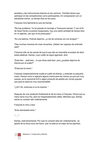 Kikuslirus | Traducción y Edición 
perdidos y dar instrucciones básicas en los caminos. También tienen que participar en las competiciones como participantes. En comparación con un estudiante común, su tiempo libre es tan poco. 
Fukiyose mira fijamente la cara de Kamijo. "No hay problema. Ya he pasado el mensaje a Tsukuyomi-sensei. Y con el fin de hacer frente a eventos inesperados, hay una cierta cantidad de tiempo libre en mi agenda, ¡así que no te preocupes! " "Es una lástima. Podrías dejarme, ¿e irte de compras con tus amigos? " "Hay muchas maneras de crear recuerdos. ¡Deben ser capaces de entender esto!" Fukiyose sólo se da cuenta de que lo que dijo es insensible al acabar de decir estas palabras. Kamijo, cuyo cuello se sigue agarrado, dice: "Está bien... está bien... lo que dices está bien, pero ¿puedes dejarme de tirarme por el cuello?" "Entonces la mano." Fukiyose inesperadamente suelta el cuello de Kamijo, y extiende su pequeña mano. Parece como si aplicara alguna crema para las manos ya que son muy suaves, es la coenzima Q10 o algún producto de pedido por correo popular, que para la salud es muy recomendable. "¿Uh? Ah, entonces si no te importa. " 
Después de una vacilación finalmente le dio la mano a Fukiyose. Pensó que su mano sería muy fría, pero es inesperadamente cálida. Mientras que, Kamijo siente su corazón latir violentamente. Fukiyose lo mira y dice: "Eres demasiado lento." "......" Kamijo, está lamentando „Por qué mi corazón latía tan violentamente,‟ se apartó de la chica muro de hierro, que no está en el mejor de los espíritus. 
 