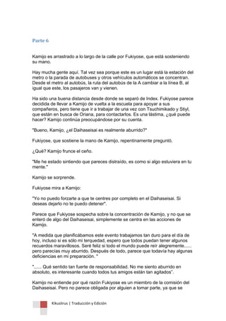 Kikuslirus | Traducción y Edición 
Parte 6 Kamijo es arrastrado a lo largo de la calle por Fukiyose, que está sosteniendo su mano. Hay mucha gente aquí. Tal vez sea porque este es un lugar está la estación del metro o la parada de autobuses y otros vehículos automáticos se concentran. Desde el metro al autobús, la ruta del autobús de la A cambiar a la línea B, al igual que este, los pasajeros van y vienen. Ha sido una buena distancia desde donde se separó de Index. Fukiyose parece decidida de llevar a Kamijo de vuelta a la escuela para apoyar a sus compañeros, pero tiene que ir a trabajar de una vez con Tsuchimikado y Stiyl, que están en busca de Oriana, para contactarlos. Es una lástima, ¿qué puede hacer? Kamijo continúa preocupándose por su cuenta. "Bueno, Kamijo, ¿el Daihaseisai es realmente aburrido?" Fukiyose, que sostiene la mano de Kamijo, repentinamente preguntó. ¿Qué? Kamijo frunce el ceño. "Me he estado sintiendo que pareces distraído, es como si algo estuviera en tu mente." Kamijo se sorprende. Fukiyose mira a Kamijo: "Yo no puedo forzarte a que te centres por completo en el Daihaseisai. Si deseas dejarlo no te puedo detener". Parece que Fukiyose sospecha sobre la concentración de Kamijo, y no que se enteró de algo del Daihaseisai, simplemente se centra en las acciones de Kamijo. "A medida que planificábamos este evento trabajamos tan duro para el día de hoy, incluso si es sólo mi terquedad, espero que todos puedan tener algunos recuerdos maravillosos. Seré feliz si todo el mundo puede reír alegremente...... pero parecías muy aburrido. Después de todo, parece que todavía hay algunas deficiencias en mi preparación. " "...... Qué sentido tan fuerte de responsabilidad. No me siento aburrido en absoluto, es interesante cuando todos tus amigos están tan agitados”. Kamijo no entiende por qué razón Fukiyose es un miembro de la comisión del Daihaseisai. Pero no parece obligada por alguien a tomar parte, ya que se  
