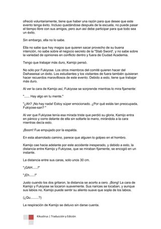 Kikuslirus | Traducción y Edición 
ofreció voluntariamente, tiene que haber una razón para que desee que este evento tenga éxito. Incluso quedándose después de la escuela, no puede pasar el tiempo libre con sus amigos, pero aun así debe participar para que todo sea un éxito. Sin embargo, ella no lo sabe. Ella no sabe que hay magos que quieren sacar provecho de su buena intención, no sabe sobre el negocio secreto de la "Stab Sword', y no sabe sobre la variedad de opiniones en conflicto dentro y fuera de Ciudad Academia. Tengo que trabajar más duro, Kamijo pensó. No sólo por Fukiyose. Los otros miembros del comité quieren hacer del Daihaseisai un éxito. Los estudiantes y los visitantes de fuera también quisieran hacer recuerdos maravillosos de este evento. Debido a esto, tiene que trabajar más duro. Al ver la cara de Kamijo así, Fukiyose se sorprende mientras lo mira fijamente: "...... Hay algo en tu mente." "¿Ah? ¡No hay nada! Estoy súper emocionado. ¿Por qué estás tan preocupada, Fukiyose-san? " Al ver que Fukiyose tenía esa mirada triste que perdió su gloria, Kamijo entra en pánico y corre delante de ella sin soltarle la mano, mirándola a la cara mientras decía esto. ¡Boom! Fue empujado por la espalda. En esta abarrotado camino, parece que alguien lo golpeo en el hombro. Kamijo cae hacia adelante por este accidente inesperado, y debido a esto, la distancia entre Kamijo y Fukiyose, que se miraban fijamente, se encogió en un instante. La distancia entre sus caras, solo unos 30 cm. "¡GAH......!" "¡Eh......!" Justo cuando los dos gritaron, la distancia se acorto a cero. ¡Bong! La cara de Kamijo y Fukiyose se tocaron suavemente. Sus narices se tocaban, y aunque sus labios no, Kamijo puede sentir su aliento suave que sopla de los labios. (¿Qu.........?) La respiración de Kamijo se detuvo sin darse cuenta.  