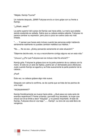 Kikuslirus | Traducción y Edición 
"Aléjate, Kamijo Touma!" Un instante después, ¡BAM! Fukiyose envía un duro golpe con su frente a Kamijo. "¿¡Waah, aaay!?" La parte superior del cuerpo de Kamijo cae hacia atrás. La mano que estaba siendo sostenida es soltada. Sabía que su cabeza estaba caliente. Fukiyose no parece cambiar su expresión, pero poco a poco se vuelve cada vez más irritada. "... ... Y pensar que haces esto incluso cuando las personas están hablando seriamente realmente no puedes cambiar malditos sus hábitos. " "No...... No es eso. ¡¡Estoy pensando seriamente en esta situación!! " "Déjenme decirte esto, no voy a reconciliarme contigo alguna vez en esta vida." "¡Uuuuu! ¿¡¡Por qué Fukiyose-san es incluso más fría ahora!!? " Kamijo grita. Fukiyose le golpea duro en la parte posterior de su cabeza con la mano. Si esto es un acto de réplica, podría ser un demasiado poco afectuoso. Justo cuando Kamijo se agacha y se frota suavemente la parte posterior de la cabeza... ¡Poof! Esta vez, su cabeza golpea algo más suave. Después con calma lo confirma, se da cuenta que se trata de los pechos de una mujer. "WOAAAHHHH!?" Kamijo frenéticamente se mueve hacia atrás. ¿¡Qué pasa con esta serie de eventos repentinos!? Frente a Kamijo, que está muy asustado, la mujer que chocó con él se limitó a decir "Aiayaaa", y no parece importarle. Al lado de Kamijo, Fukiyose dice en voz baja "...... Kamijo", su tono de voz está lleno de venganza. 
 