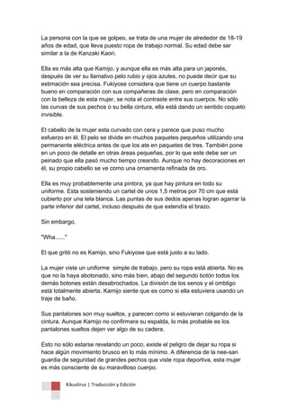 Kikuslirus | Traducción y Edición 
La persona con la que se golpeo, se trata de una mujer de alrededor de 18-19 años de edad, que lleva puesto ropa de trabajo normal. Su edad debe ser similar a la de Kanzaki Kaori. Ella es más alta que Kamijo, y aunque ella es más alta para un japonés, después de ver su llamativo pelo rubio y ojos azules, no puede decir que su estimación sea precisa. Fukiyose considera que tiene un cuerpo bastante bueno en comparación con sus compañeras de clase, pero en comparación con la belleza de esta mujer, se nota el contraste entre sus cuerpos. No sólo las curvas de sus pechos o su bella cintura, ella está dando un sentido coqueto invisible. El cabello de la mujer esta curvado con cera y parece que puso mucho esfuerzo en él. El pelo se divide en muchos paquetes pequeños utilizando una permanente eléctrica antes de que los ate en paquetes de tres. También pone en un poco de detalle en otras áreas pequeñas, por lo que este debe ser un peinado que ella pasó mucho tiempo creando. Aunque no hay decoraciones en él, su propio cabello se ve como una ornamenta refinada de oro. Ella es muy probablemente una pintora, ya que hay pintura en todo su uniforme. Esta sosteniendo un cartel de unos 1,5 metros por 70 cm que está cubierto por una tela blanca. Las puntas de sus dedos apenas logran agarrar la parte inferior del cartel, incluso después de que extendía el brazo. Sin embargo. "Wha......" El que gritó no es Kamijo, sino Fukiyose que está justo a su lado. La mujer viste un uniforme simple de trabajo, pero su ropa está abierta. No es que no la haya abotonado, sino más bien, abajo del segundo botón todos los demás botones están desabrochados. La división de los senos y el ombligo está totalmente abierta. Kamijo siente que es como si ella estuviera usando un traje de baño. Sus pantalones son muy sueltos, y parecen como si estuvieran colgando de la cintura. Aunque Kamijo no confirmara su espalda, lo más probable es los pantalones sueltos dejen ver algo de su cadera. Esto no sólo estarse revelando un poco, existe el peligro de dejar su ropa si hace algún movimiento brusco en lo más mínimo. A diferencia de la nee-san guardia de seguridad de grandes pechos que viste ropa deportiva, esta mujer es más consciente de su maravilloso cuerpo.  
