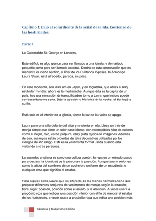 Kikuslirus | Traducción y Edición 
Capítulo 1: Bajo el sol ardiente de la señal de salida. Comienzo de las hostilidades. 
Parte 1 
La Catedral de St. George en Londres. 
Este edificio es algo grande para ser llamado a una iglesia, y demasiado pequeño como para ser llamado catedral. Dentro de esta construcción que es mediocre en cierto sentido, el líder de los Puritanos Ingleses, la Arzobispa Laura Stuart, está alrededor, parada, sin prisa. 
En este momento, son las 9 am en Japón, y en Inglaterra, que utiliza el reloj estándar mundial, ahora es la medianoche. Aunque ésta es la capital de un país, hay una sensación de tranquilidad en torno a Laura, que incluso puede ser descrita como seria. Bajo la apacible y fría brisa de la noche, el día llegó a su fin. 
Está sola en el interior de la iglesia, donde la luz de las velas se apaga. 
Laura pone una silla delante del altar y se sienta en ella. Lleva un traje de monja simple que tiene un color base blanco, con reconocibles hilos de colores como el negro, rojo, verde, púrpura, oro y plata tejidos en imágenes. Además de eso, sus ropas están cubiertas de telas decorativas utilizadas por los clérigos de alto rango. Esta es la vestimenta formal usada cuando está visitando a otras personas. 
La sociedad cristiana es como una cultura común, la ropa es un método usado para declarar la identidad de la persona y la posición. Aunque suene serio, es como la altura del sombrero de un cocinero o uniforme de un estudiante, o cualquier cosa que significa el estatus. 
Para alguien como Laura, que es diferente de las monjas normales, tiene que preparar diferentes conjuntos de vestimentas de monjas según la estación, hora, lugar, ocasión, posición sobre el asunto, y la ambición. A veces usara a propósito ropa que indique una posición inferior con el fin de mejorar el estatus de los huéspedes, a veces usara a propósito ropa que indica una posición más  