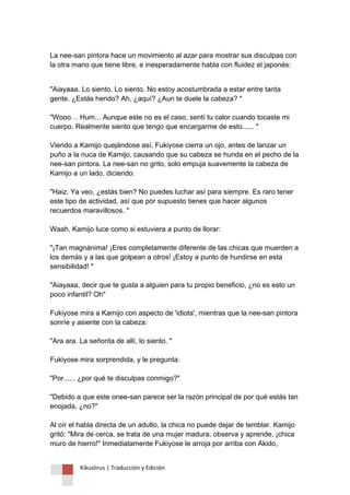 Kikuslirus | Traducción y Edición 
La nee-san pintora hace un movimiento al azar para mostrar sus disculpas con la otra mano que tiene libre, e inesperadamente habla con fluidez el japonés: 
"Aiayaaa. Lo siento. Lo siento. No estoy acostumbrada a estar entre tanta gente. ¿Estás herido? Ah, ¿aquí? ¿Aun te duele la cabeza? " "Wooo… Hum... Aunque este no es el caso, sentí tu calor cuando tocaste mi cuerpo. Realmente siento que tengo que encargarme de esto...... " Viendo a Kamijo quejándose así, Fukiyose cierra un ojo, antes de lanzar un puño a la nuca de Kamijo, causando que su cabeza se hunda en el pecho de la nee-san pintora. La nee-san no grito, solo empuja suavemente la cabeza de Kamijo a un lado, diciendo: "Haiz. Ya veo, ¿estás bien? No puedes luchar así para siempre. Es raro tener este tipo de actividad, así que por supuesto tienes que hacer algunos recuerdos maravillosos. " Waah, Kamijo luce como si estuviera a punto de llorar: "¡Tan magnánima! ¡Eres completamente diferente de las chicas que muerden a los demás y a las que golpean a otros! ¡Estoy a punto de hundirse en esta sensibilidad! " "Aiayaaa, decir que te gusta a alguien para tu propio beneficio, ¿no es esto un poco infantil? Oh" Fukiyose mira a Kamijo con aspecto de 'idiota', mientras que la nee-san pintora sonríe y asiente con la cabeza: "Ara ara. La señorita de allí, lo siento. " Fukiyose mira sorprendida, y le pregunta: "Por...... ¿por qué te disculpas conmigo?" "Debido a que este onee-san parece ser la razón principal de por qué estás tan enojada, ¿no?" Al oír el habla directa de un adulto, la chica no puede dejar de temblar. Kamijo gritó: "Mira de cerca, se trata de una mujer madura, observa y aprende, ¡chica muro de hierro!" Inmediatamente Fukiyose le arroja por arriba con Akido,  