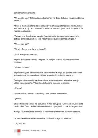 Kikuslirus | Traducción y Edición 
golpeándolo en el suelo. "Ah, ¿estás bien? Si todavía puedes luchar, no debe de haber ningún problema ahora. " Al ver al muchacho tendido en el suelo y la chica apretándolo en frente, la nee- san pintora, lo dijo. A continuación extiende su mano, para pedir un apretón de manos con Kamijo. "Esta es una disculpa por tocarte. Normalmente, los japoneses bajamos la cabeza para disculparnos, solo hacemos eso cuando somos amigos. " "Ah...... ¿es así?" "Oh sí. ¿Tengo que darte un beso? " ¡Poof! Kamijo se pone rojo. El puro e inocente Kamijo, Después un tiempo, cuando Touma temblando contesta: "¡Quiero un beso!" El puño Fukiyose Seiri al instante se estrella en Kamijo. La pintora nee-san se le queda mirando, sacude su cabeza y sonriendo extiende su mano. Seria grandioso que Index desarrollara unos hábitos tan refinados. Kamijo utiliza mano derecha, Y la extiende hacia la mano de la pintora. ¡¡Pacha!! Un maravilloso sonido como si algo se rompiera se escucha. "¿Huh?" El que hizo este sonido no es Kamijo ni nee-san, pero Fukiyose Seiri, que está mirándolos. Como ambos lados entienden lo que pasó, no hacen ningún ruido. Kamijo Touma repente recuerda la habilidad que tiene en su mano derecha. 
La pintora nee-san está tratando de confirmar si algo no funciona. "Oh, Ara, ara”.  