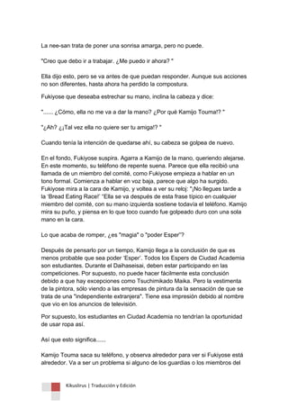 Kikuslirus | Traducción y Edición 
La nee-san trata de poner una sonrisa amarga, pero no puede. "Creo que debo ir a trabajar. ¿Me puedo ir ahora? " Ella dijo esto, pero se va antes de que puedan responder. Aunque sus acciones no son diferentes, hasta ahora ha perdido la compostura. 
Fukiyose que deseaba estrechar su mano, inclina la cabeza y dice: "...... ¿Cómo, ella no me va a dar la mano? ¿Por qué Kamijo Touma!? " "¿Ah? ¿¡Tal vez ella no quiere ser tu amiga!? " Cuando tenía la intención de quedarse ahí, su cabeza se golpea de nuevo. En el fondo, Fukiyose suspira. Agarra a Kamijo de la mano, queriendo alejarse. En este momento, su teléfono de repente suena. Parece que ella recibió una llamada de un miembro del comité, como Fukiyose empieza a hablar en un tono formal. Comienza a hablar en voz baja, parece que algo ha surgido. Fukiyose mira a la cara de Kamijo, y voltea a ver su reloj: "¡No llegues tarde a la „Bread Eating Race!‟ “Ella se va después de esta frase típico en cualquier miembro del comité, con su mano izquierda sostiene todavía el teléfono. Kamijo mira su puño, y piensa en lo que toco cuando fue golpeado duro con una sola mano en la cara. Lo que acaba de romper, ¿es "magia" o "poder Esper”? Después de pensarlo por un tiempo, Kamijo llega a la conclusión de que es menos probable que sea poder „Esper‟. Todos los Espers de Ciudad Academia son estudiantes. Durante el Daihaseisai, deben estar participando en las competiciones. Por supuesto, no puede hacer fácilmente esta conclusión debido a que hay excepciones como Tsuchimikado Maika. Pero la vestimenta de la pintora, sólo viendo a las empresas de pintura da la sensación de que se trata de una "independiente extranjera". Tiene esa impresión debido al nombre que vio en los anuncios de televisión. 
Por supuesto, los estudiantes en Ciudad Academia no tendrían la oportunidad de usar ropa así. Así que esto significa...... Kamijo Touma saca su teléfono, y observa alrededor para ver si Fukiyose está alrededor. Va a ser un problema si alguno de los guardias o los miembros del  
