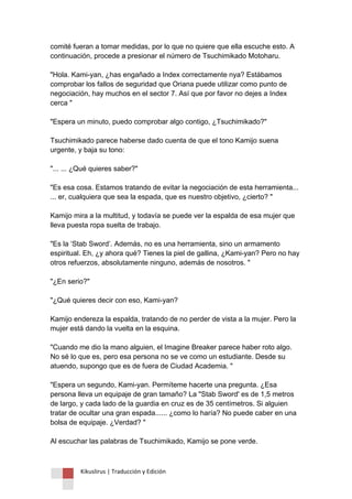 Kikuslirus | Traducción y Edición 
comité fueran a tomar medidas, por lo que no quiere que ella escuche esto. A continuación, procede a presionar el número de Tsuchimikado Motoharu. "Hola. Kami-yan, ¿has engañado a Index correctamente nya? Estábamos comprobar los fallos de seguridad que Oriana puede utilizar como punto de negociación, hay muchos en el sector 7. Así que por favor no dejes a Index cerca " "Espera un minuto, puedo comprobar algo contigo, ¿Tsuchimikado?" Tsuchimikado parece haberse dado cuenta de que el tono Kamijo suena urgente, y baja su tono: "... ... ¿Qué quieres saber?" "Es esa cosa. Estamos tratando de evitar la negociación de esta herramienta... ... er, cualquiera que sea la espada, que es nuestro objetivo, ¿cierto? " Kamijo mira a la multitud, y todavía se puede ver la espalda de esa mujer que lleva puesta ropa suelta de trabajo. "Es la „Stab Sword‟. Además, no es una herramienta, sino un armamento espiritual. Eh, ¿y ahora qué? Tienes la piel de gallina, ¿Kami-yan? Pero no hay otros refuerzos, absolutamente ninguno, además de nosotros. " "¿En serio?" "¿Qué quieres decir con eso, Kami-yan? Kamijo endereza la espalda, tratando de no perder de vista a la mujer. Pero la mujer está dando la vuelta en la esquina. "Cuando me dio la mano alguien, el Imagine Breaker parece haber roto algo. No sé lo que es, pero esa persona no se ve como un estudiante. Desde su atuendo, supongo que es de fuera de Ciudad Academia. " "Espera un segundo, Kami-yan. Permíteme hacerte una pregunta. ¿Esa persona lleva un equipaje de gran tamaño? La "Stab Sword' es de 1,5 metros de largo, y cada lado de la guardia en cruz es de 35 centímetros. Si alguien tratar de ocultar una gran espada...... ¿como lo haría? No puede caber en una bolsa de equipaje. ¿Verdad? " Al escuchar las palabras de Tsuchimikado, Kamijo se pone verde.  