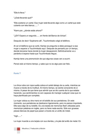 Kikuslirus | Traducción y Edición 
"Ella lo lleva." "¿Está llevando qué?" "Ella sostiene un cartel. Esa mujer está llevando algo como un cartel que está cubierto con tela blanca...... " "Kami-yan, ¿dónde estás ahora?" "¿Eh? Espera un segundo...... en frente del Banco de Ichizai”. Después de decir „Espérame allí‟, Tsuchimikado colgó el teléfono. Al ver el teléfono que se cortó, Kamijo se pregunta si debe perseguir a esa mujer o esperar a Tsuchimikado aquí. Después de pensarlo por un tiempo, decide lanzarse hacia donde la mujer desapareció. Definitivamente va a perderla si espera hasta que Tsuchimikado llegue. Kamijo tiene una premonición de que algunas cosas van a ocurrir. Pensó esto al mismo tiempo, y sabe que no es algo para ser feliz. 
Parte 7 
La chica rubia con ropa suelta coloca el cartel debajo de su axila, mientras se mueve a través de la multitud. Al mismo tiempo, se siente consciente de sí misma. A pesar de que tiene que admitir que se dio cuenta de lo que estaba haciendo, sus sentimientos no son capaces de manejar cualquier cosa que no haya planificado por completo. La mujer coloca su otra mano en el bolsillo de sus pantalones. En este momento, sus pantalones se deslizaron ligeramente, pero no parece importarle. Ella saca algo de su bolsillo. Es una tarjeta de memorias flash utilizadas para memorizar palabras en inglés, pero no tiene nada escrito. Sólo son gruesas piezas blancas de papel que pasan a través de un anillo de metal. "Ugh......" La mujer muerde a una tarjeta con sus dientes, y la jala del anillo de metal. En  