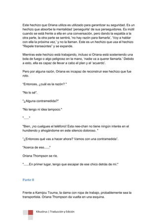 Kikuslirus | Traducción y Edición 
Este hechizo que Oriana utiliza es utilizado para garantizar su seguridad. Es un hechizo que absorbe la mentalidad „perseguirla' de sus perseguidores. Es inútil cuando se está frente a ella en una conversación, pero dando la espalda a la otra parte, la otra parte se sentirá, 'no hay razón para llamarla‟, „Voy a hablar con ella la próxima vez,‟ y no la llaman. Este es un hechizo que usa el hechizo "Repele transeúntes” y se expande. Mientras este hechizo está trabajando, incluso si Oriana está sosteniendo una bola de fuego o algo peligroso en la mano, „nadie va a querer llamarla.‟ Debido a esto, ella es capaz de llevar a cabo el plan y el „acuerdo‟. Pero por alguna razón, Oriana es incapaz de reconstruir ese hechizo que fue roto. “Entonces, ¿cuál es la razón? " "No lo sé". "¿Alguna contramedida?" "No tengo ni idea tampoco." "......" "Bien, ¡no cuelgues el teléfono! Esta nee-chan no tiene ningún interés en el hundiendo y ahogándome en este silencio doloroso. " “¿Entonces qué vas a hacer ahora? Vamos con una contramedida”. "Acerca de eso......" Oriana Thompson se ríe. "......En primer lugar, tengo que escapar de ese chico detrás de mí." 
Parte 8 Frente a Kamijou Touma, la dama con ropa de trabajo, probablemente sea la transportista. Oriana Thompson da vuelta en una esquina.  