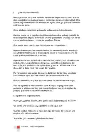 Kikuslirus | Traducción y Edición 
(...... ¿¡He sido descubierto!?) De todos modos, no puede perderla. Kamijou se da por vencido en su acecho, algo no está bien en cualquier caso, y comienza a correr entre la multitud. Él no sabe si hay una entrevista de televisión en alguna parte, ya que este camino no está lleno de gente. Corre a lo largo del edificio, y da vuelta en la esquina de ángulo recto. Kamijou puede ver el cabello rubio balanceándose sobre un lugar más allá de lo que esperaba. Él pasa a través de un niño que sostiene un globo y un par de manos que lo sostienen, y comienza a acelerar. Piensa: (Por suerte, estoy usando ropa deportiva de los competidores.) A pesar de estas prendas no están hechas de un material de alta tecnología que utiliza la mecánica de la aviación para reducir la resistencia del aire, es mejor que los pantalones de la escuela. A pesar de que está tratando de correr más duro, nadie lo está mirando como un bicho raro. Los peatones pueden pensar que está en la búsqueda del tesoro. Se está moviendo más rápido ahora, y está a 1 kilómetro de donde chocó con la dama rubia y se separo de Fukiyose. Por no hablar de ese campo de ensayos Botánicos donde Index se estaba cambiando de ropa, ahora es molesto para él caminar hacia atrás. Un tono de teléfono se puede escuchar desde los pantalones de Kamijou. Va a ser agotador si habla mientras corre. Kamijou se pregunta si debe contestar el teléfono mientras está manteniendo sus ojos en el objetivo. La persona que llama es Tsuchimikado Motoharu. Él rápidamente coge el teléfono. "Kami-yan, ¿¡dónde estás!? ¿¡Por qué no estás esperando para mí ahí!? " "Lo siento, ¡me temo que voy a perderla si esto sigue así!" Cuando estaban hablando, la figura con ropa de trabajo da vuelta en una esquina a 20 metros adelante. "Bastardo, ¿ahora dónde? ¿Dónde estás ahora? "  