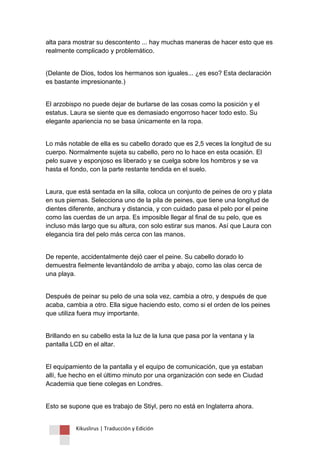 Kikuslirus | Traducción y Edición 
alta para mostrar su descontento ... hay muchas maneras de hacer esto que es realmente complicado y problemático. 
(Delante de Dios, todos los hermanos son iguales... ¿es eso? Esta declaración es bastante impresionante.) 
El arzobispo no puede dejar de burlarse de las cosas como la posición y el estatus. Laura se siente que es demasiado engorroso hacer todo esto. Su elegante apariencia no se basa únicamente en la ropa. 
Lo más notable de ella es su cabello dorado que es 2,5 veces la longitud de su cuerpo. Normalmente sujeta su cabello, pero no lo hace en esta ocasión. El pelo suave y esponjoso es liberado y se cuelga sobre los hombros y se va hasta el fondo, con la parte restante tendida en el suelo. 
Laura, que está sentada en la silla, coloca un conjunto de peines de oro y plata en sus piernas. Selecciona uno de la pila de peines, que tiene una longitud de dientes diferente, anchura y distancia, y con cuidado pasa el pelo por el peine como las cuerdas de un arpa. Es imposible llegar al final de su pelo, que es incluso más largo que su altura, con solo estirar sus manos. Así que Laura con elegancia tira del pelo más cerca con las manos. 
De repente, accidentalmente dejó caer el peine. Su cabello dorado lo demuestra fielmente levantándolo de arriba y abajo, como las olas cerca de una playa. 
Después de peinar su pelo de una sola vez, cambia a otro, y después de que acaba, cambia a otro. Ella sigue haciendo esto, como si el orden de los peines que utiliza fuera muy importante. 
Brillando en su cabello esta la luz de la luna que pasa por la ventana y la pantalla LCD en el altar. 
El equipamiento de la pantalla y el equipo de comunicación, que ya estaban allí, fue hecho en el último minuto por una organización con sede en Ciudad Academia que tiene colegas en Londres. 
Esto se supone que es trabajo de Stiyl, pero no está en Inglaterra ahora.  