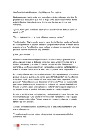 Kikuslirus | Traducción y Edición 
Son Tsuchimikado Motoharu y Stiyl Magnus. Son rápidos. No lo persiguen desde atrás, sino que salieron de los callejones laterales. Es probable que después de que miró el mapa GPS, estaban adivinando donde estaría Kamijou después de mirar donde esta Kamijou y a donde está corriendo. "¿Cuál, Kami-yan? Acabas de decir que la "Stab Sword' se disfrazó como un cartel, ¿no?" "Es...... esa persona...... la chica rubia con ropas de trabajo." Tsuchimikado y Stiyl proceder a correr hacia donde Kamijou estaba señalando. La razón por la que lo dejaron detrás es porque dijeron que es el trabajo de los expertos ahora. Pero Kamijou no se molesta en ajustar su respiración mientras procede a correr después de Stiyl y el resto. (Cheh, ¡son difíciles......!) Oriana murmura mientras sigue corriendo al mismo tiempo que mira hacia atrás. A pesar de que la distancia entre ellos es de unos 50 metros, por a la inversa, sólo tienen que correr 50 metros para alcanzarla. Ella continúa corriendo, y con frecuencia entra en varios callejones donde es fácil perderse, mientras trata de deshacerse de ellos, pero no parece haber ningún efecto. La razón por la que está disfrazada como una pintora sosteniendo un cartel es porque ella quiere que la gente piense que está "trabajando". No importa si se trata de un hotel, centro comercial, o un restaurante, si no hay cartel, otros pensaran "ella está aquí para descansar en la tienda." Va a ser cuestionada por los empleados si entra en una tienda junto con los clientes de esta forma. Incluso si fueran a pedir una explicación, no tendrá tiempo para responder. Y va a darse a notar si se aleja de los empleados en varias ocasiones. Incluso si se disfraza de un trabajador y camina desde la puerta de atrás, va a necesitar las llaves y una tarjeta de identificación. Por lo tanto, sólo se puede correr afuera en las calles. Esta es una de las razones por las que no puede librarse de ellos siquiera. Aún así, con esta distancia, es anormal para la otra parte alcanzarla de una manera tan precisa. Y, en el momento en que volteo, ¡el número de personas persiguiéndola aumento a tres!  