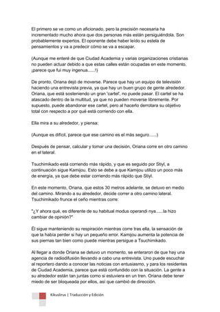Kikuslirus | Traducción y Edición 
El primero se ve como un aficionado, pero la precisión necesaria ha incrementado mucho ahora que dos personas más están persiguiéndola. Son probablemente expertos. El oponente debe haber leído su estela de pensamientos y va a predecir cómo se va a escapar. (Aunque me enteré de que Ciudad Academia y varias organizaciones cristianas no pueden actuar debido a que estas calles están ocupadas en este momento, ¡parece que fui muy ingenua......!) De pronto, Oriana dejó de moverse. Parece que hay un equipo de televisión haciendo una entrevista previa, ya que hay un buen grupo de gente alrededor. Oriana, que está sosteniendo un gran 'cartel', no puede pasar. El cartel se ha atascado dentro de la multitud, ya que no pueden moverse libremente. Por supuesto, puede abandonar ese cartel, pero al hacerlo derrotara su objetivo total con respecto a por qué está corriendo con ella. Ella mira a su alrededor, y piensa: (Aunque es difícil, parece que ese camino es el más seguro......) Después de pensar, calcular y tomar una decisión, Oriana corre en otro camino en el lateral. Tsuchimikado está corriendo más rápido, y que es seguido por Stiyl, a continuación sigue Kamijou. Esto se debe a que Kamijou utilizo un poco más de energía, ya que debe estar corriendo más rápido que Stiyl. En este momento, Oriana, que estos 30 metros adelante, se detuvo en medio del camino. Mirando a su alrededor, decide correr a otro camino lateral. Tsuchimikado frunce el ceño mientras corre: "¿Y ahora qué, es diferente de su habitual modus operandi nya......la hizo cambiar de opinión?" Él sigue manteniendo su respiración mientras corre tras ella, la sensación de que la había perder si hay un pequeño error. Kamijou aumenta la potencia de sus piernas tan bien como puede mientras persigue a Tsuchimikado. Al llegar a donde Oriana se detuvo un momento, se enteraron de que hay una agencia de radiodifusión llevando a cabo una entrevista. Uno puede escuchar al reportero dando a conocer las noticias con entusiasmo, y para los residentes de Ciudad Academia, parece que está confundido con la situación. La gente a su alrededor están tan juntas como si estuviera en un tren. Oriana debe tener miedo de ser bloqueada por ellos, así que cambió de dirección.  