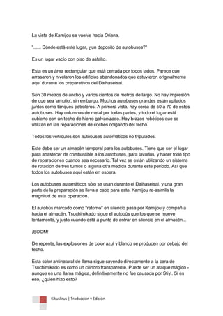 Kikuslirus | Traducción y Edición 
La vista de Kamijou se vuelve hacia Oriana. "...... Dónde está este lugar, ¿un deposito de autobuses?" Es un lugar vacío con piso de asfalto. Esta es un área rectangular que está cerrada por todos lados. Parece que arrasaron y nivelaron los edificios abandonados que estuvieron originalmente aquí durante los preparativos del Daihaseisai. Son 30 metros de ancho y varios cientos de metros de largo. No hay impresión de que sea „amplio‟, sin embargo. Muchos autobuses grandes están apilados juntos como tanques petroleros. A primera vista, hay cerca de 50 a 70 de estos autobuses. Hay columnas de metal por todas partes, y todo el lugar está cubierto con un techo de hierro galvanizado. Hay brazos robóticos que se utilizan en las reparaciones de coches colgando del techo. Todos los vehículos son autobuses automáticos no tripulados. Este debe ser un almacén temporal para los autobuses. Tiene que ser el lugar para abastecer de combustible a los autobuses, para lavarlos, y hacer todo tipo de reparaciones cuando sea necesario. Tal vez se están utilizando un sistema de rotación de tres turnos o alguna otra medida durante este período. Así que todos los autobuses aquí están en espera. Los autobuses automáticos sólo se usan durante el Daihaseisai, y una gran parte de la preparación se lleva a cabo para esto. Kamijou re-asimila la magnitud de esta operación. El autobús marcado como "retorno" en silencio pasa por Kamijou y compañía hacia el almacén. Tsuchimikado sigue el autobús que los que se mueve lentamente, y justo cuando está a punto de entrar en silencio en el almacén... ¡BOOM! De repente, las explosiones de color azul y blanco se producen por debajo del techo. Esta color antinatural de llama sigue cayendo directamente a la cara de Tsuchimikado es como un cilindro transparente. Puede ser un ataque mágico - aunque es una llama mágica, definitivamente no fue causada por Stiyl. Si es eso, ¿quién hizo esto?  