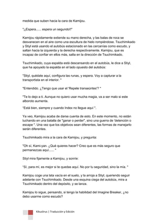 Kikuslirus | Traducción y Edición 
medida que suben hacia la cara de Kamijou. "¡¡Espera...... espera un segundo!!" Kamijou rápidamente extiende su mano derecha, y las balas de roca se desvanecen en el aire como una escultura de hielo rompiéndose. Tsuchimikado y Stiyl está usando el autobús estacionado en las cercanías como escudo, y saltan hacia la izquierda y la derecha respectivamente. Kamijou, que es incapaz de confiar en ellos más, salta en la dirección de Tsuchimikado. Tsuchimikado, cuya espalda está descansando en el autobús, le dice a Stiyl, que ha apoyado la espalda en el lado opuesto del autobús: "Stiyl, quédate aquí, configura las runas, y espera. Voy a capturar a la transportista en el interior. " "Entendido. ¿Tengo que usar el 'Repele transeúntes'? " "Te lo dejo a ti. Aunque no quiero usar mucha magia, va a ser malo si este alboroto aumenta. 
“Está bien, siempre y cuando Index no llegue aquí ". Ya veo, Kamijou acaba de darse cuenta de esto. En este momento, no están luchando en una batalla de "ganar o perder", sino una guerra de 'detención o escape ". Una vez que los objetivos sean diferentes, las formas de manejarlo serán diferentes. Tsuchimikado mira a la cara de Kamijou, y pregunta: "Oh sí, Kami-yan. ¿Qué quieres hacer? Creo que es más seguro que permanezcas aquí...... " Stiyl mira fijamente a Kamijou, y sonríe: “Sí, para mí, es mejor si te quedas aquí. No por tu seguridad, sino la mía. " Kamijou coge una lata vacía en el suelo, y la arroja a Stiyl, queriendo seguir adelante con Tsuchimikado. Desde una esquina ciega del autobús, mira a Tsuchimikado dentro del depósito, y se lanza. Kamijou lo sigue, pensando, si tengo la habilidad del Imagine Breaker, ¿no debo usarme como escudo?  