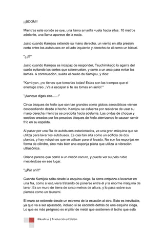 Kikuslirus | Traducción y Edición 
¡¡BOOM!! Mientras este sonido se oye, una llama amarilla vuela hacia ellos. 10 metros adelante, una llama aparece de la nada. Justo cuando Kamijou extiende su mano derecha, un viento en alta presión corta entre los autobuses en el lado izquierdo y derecho de él como un bisturí. "¿¡!?" Justo cuando Kamijou es incapaz de responder, Tsuchimikado lo agarra del cuello evitando los cortes que sobrevuelan, y corre a un arco para evitar las llamas. A continuación, suelta el cuello de Kamijou, y dice: "Kami-yan, ¡no tienes que tomarlas todas! Estas son las trampas que el enemigo creo. ¡Va a escapar si te las tomas en serio! " "¡Aunque digas eso......!" Cinco bloques de hielo que son tan grandes como globos aerostáticos vienen descendiendo desde el techo. Kamijou se esfuerza por resistirse de usar su mano derecha mientras se precipita hacia adelante. Las ondas de choque y sonidos creados por los pesados bloques de hielo aterrizando le causan sentir frío en su espalda. Al pasar por una fila de autobuses estacionados, ve una gran máquina que se utiliza para lavar los autobuses. Es casi tan alta como un edificio de dos plantas, y hay máquinas que se utilizan para el lavado. No son las esponjas en forma de cilindro, sino más bien una esponja plana que utiliza la vibración ultrasónica. Oriana parece que corrió a un rincón oscuro, y puede ver su pelo rubio meciéndose en ese lugar. "¡¡Por ahí!!" Cuando Kamijou salta desde la esquina ciega, la tierra empieza a levantar en una fila, como si estuviera tratando de ponerse entre él y la enorme máquina de lavar. Es un muro de tierra de cinco metros de altura, y lo pasa sobre sus piernas como un tsunami. El muro se extiende desde un extremo de la estación al otro. Esto es inevitable, ya que va a ser aplastado, incluso si se esconde detrás de una esquina ciega. Lo que es más peligroso es el pilar de metal que sostienen el techo que está  
