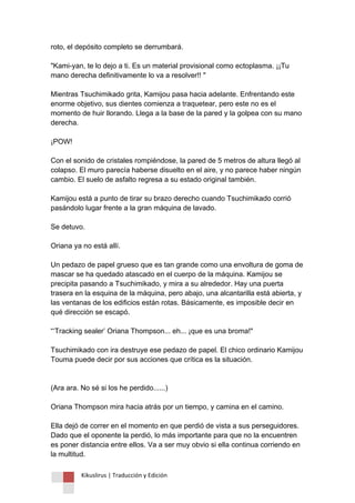 Kikuslirus | Traducción y Edición 
roto, el depósito completo se derrumbará. "Kami-yan, te lo dejo a ti. Es un material provisional como ectoplasma. ¡¡Tu mano derecha definitivamente lo va a resolver!! " Mientras Tsuchimikado grita, Kamijou pasa hacia adelante. Enfrentando este enorme objetivo, sus dientes comienza a traquetear, pero este no es el momento de huir llorando. Llega a la base de la pared y la golpea con su mano derecha. ¡POW! Con el sonido de cristales rompiéndose, la pared de 5 metros de altura llegó al colapso. El muro parecía haberse disuelto en el aire, y no parece haber ningún cambio. El suelo de asfalto regresa a su estado original también. Kamijou está a punto de tirar su brazo derecho cuando Tsuchimikado corrió pasándolo lugar frente a la gran máquina de lavado. Se detuvo. Oriana ya no está allí. Un pedazo de papel grueso que es tan grande como una envoltura de goma de mascar se ha quedado atascado en el cuerpo de la máquina. Kamijou se precipita pasando a Tsuchimikado, y mira a su alrededor. Hay una puerta trasera en la esquina de la máquina, pero abajo, una alcantarilla está abierta, y las ventanas de los edificios están rotas. Básicamente, es imposible decir en qué dirección se escapó. “„Tracking sealer‟ Oriana Thompson... eh... ¡que es una broma!" Tsuchimikado con ira destruye ese pedazo de papel. El chico ordinario Kamijou Touma puede decir por sus acciones que crítica es la situación. (Ara ara. No sé si los he perdido......) Oriana Thompson mira hacia atrás por un tiempo, y camina en el camino. Ella dejó de correr en el momento en que perdió de vista a sus perseguidores. Dado que el oponente la perdió, lo más importante para que no la encuentren es poner distancia entre ellos. Va a ser muy obvio si ella continua corriendo en la multitud.  