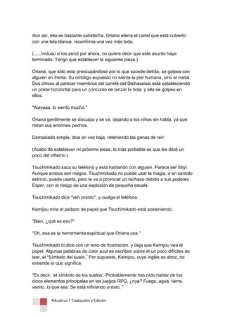 Kikuslirus | Traducción y Edición 
Aún así, ella es bastante satisfecha. Oriana aferra el cartel que está cubierto con una tela blanca, reconfirma una vez más todo. (......Incluso si los perdí por ahora, no quiere decir que este asunto haya terminado. Tengo que establecer la siguiente pieza.) Oriana, que sólo esta preocupándose por lo que sucede detrás, se golpea con alguien en frente. Su ombligo expuesto no siente la piel humana, sino el metal. Dos chicos al parecer miembros del comité del Daihaseisai está estableciendo un poste horizontal para un concurso de lanzar la bola, y ella se golpeo en ellos. "Aiayaaa, lo siento mucho." Oriana gentilmente se disculpa y se va, dejando a los niños sin habla, ya que miran sus enormes pechos. Demasiado simple, dice en voz baja, reteniendo las ganas de reír. (Acabo de establecer mi próxima pieza, lo más probable es que les daré un poco del infierno.) Tsuchimikado saca su teléfono y está hablando con alguien. Parece ser Stiyl. Aunque ambos son magos. Tsuchimikado no puede usar la magia, o en sentido estricto, puede usarla, pero le va a provocar un rechazo debido a sus poderes Esper, con el riesgo de una explosión de pequeña escala. Tsuchimikado dice "ven pronto", y cuelga el teléfono. Kamijou mira el pedazo de papel que Tsuchimikado está sosteniendo. "Bien, ¿qué es eso?" "Oh, esa es la herramienta espiritual que Oriana usa." Tsuchimikado lo dice con un tono de frustración, y deja que Kamijou vea el papel. Algunas palabras de color azul se escriben sobre él un poco difíciles de leer, el "Símbolo del suelo.” Por supuesto, Kamijou, cuyo inglés es atroz, no entiende lo que significa. "Es decir, „el símbolo de los suelos‟. Probablemente has oído hablar de los cinco elementos principales en los juegos RPG, ¿nya? Fuego, agua, tierra, viento, lo que sea. Se está refiriendo a esto. "  