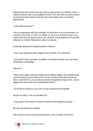Kikuslirus | Traducción y Edición 
Kanzaki Kaori dijo varias veces que "esto es algo similar a un teléfono móvil”, y trató de conectar este nuevo gadget de marca. Pero ella sólo se sentó y analizo el manual de instrucciones antes de mirar hacia abajo como un cachorro abandonado. 
"¿Qué estás haciendo?" 
Una voz disgustada salió de la pantalla. Es difícil decir si la voz pertenece a un hombre o una mujer, un niño o un adulto, un santo o un criminal. Laura no se volteo para mirar de donde venia la voz. Además, el que aparece en la pantalla debe ser „un hombre‟ flotando al revés en un líquido. 
El Director General de Ciudad Academia, Aleister. 
Laura, cuyo larguísimo pelo cuelga de sus hombros, con calma dice: 
"¿No sabes? Estoy peinando mi cabello. Un hombre no debe ver a una mujer poniéndose el maquillaje. " 
Ella se ríe: 
"Hace varios siglos, entre las mujeres de la nobleza Inglesa, hay métodos para quemar el pelo ya sea usando el sol o la luna. El pelo rubio más hermoso se llama „pelo del Sol', y es una de las virtudes más grande si logras esto. ¿No es elegante de hacer esto sin la necesidad de tintes? " 
Laura trata de reprimir su risa, pero no hay respuesta de la pantalla. 
Se gira el cuello y mira a la pantalla LCD. 
"¿Qué pasa? Permanecer en silencio mientras estoy hablando contigo... " 
No hay respuesta de la pantalla. 
Sólo cuando Laura se siente desconcertada, una voz desde el otro lado.  
