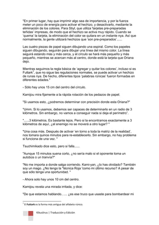 Kikuslirus | Traducción y Edición 
"En primer lugar, hay que imprimir algo sea de importancia, y por la fuerza meter un poco de energía para activar el hechizo, y desactivarlo, mediante la eliminación de los colores. Para Stiyl, que utiliza 'tarjetas pre-preparadas teñidas‟ impresas, de modo que el hechizo se activa muy rápido. Cuando se „quema‟ la tarjeta, la eliminación del color se quitara en un instante nya. Así que normalmente, la gente utilizará hechizos que „son pre-preparados‟...... Las cuatro piezas de papel siguen dibujando una espiral. Como los papeles siguen dibujando, seguirán para dibujar una línea del mismo color. La línea seguirá estando más y más cerca, y el círculo se hará más pequeño y más pequeño, mientras se acercan más al centro, donde está la tarjeta que Oriana dejo. Mientras seguimos la regla básica de „agregar y quitar los colores‟, incluso si es Futtark7, que no sigue las regulaciones normales, se puede activar un hechizo de runas nya. De hecho, diferentes tipos „palabras rúnicas‟ fueron formadas en diferentes edades." - Sólo hay unos 15 cm del centro del círculo. Kamijou mira fijamente a la rápida rotación de los pedazos de papel. "Si usamos esto, ¿podremos determinar con precisión donde esta Oriana?" "Umm. Si lo usamos, debemos ser capaces de determinarlo en un radio de 3 kilómetros. Sin embargo, no vamos a conseguir nada si deja el perímetro”. "......3 kilómetros. Es bastante lejos. Pero si la encontramos exactamente a 3 kilómetros de aquí, ¿el enemigo no se moverá a otro lugar? " "Una cosa más. Después de activar „en torno a toda la matriz de la realidad‟, nos tomara quince minutos para re-establecerlo. Sin embargo, no hay problema si funciona de una vez. " Tsuchimikado dice esto, pero si falla...... "Aunque 15 minutos suena corto, ¿no sería malo si el oponente toma un autobús o un tranvía?" "No me importa a donde salga corriendo. Kami-yan, ¿lo has olvidado? También soy un mago. ¿No tengo la "técnica Roja 'como mi último recurso? A pesar de que sólo tenga una oportunidad. " - Ahora solo hay unos 10 cm del centro. Kamijou revela una mirada irritada, y dice: "De que estamos hablando…... ¿es ese truco que usaste para bombardear mi 
7 El Futtark es la forma más antigua del alfabeto rúnico.  