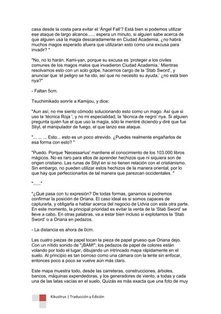 Kikuslirus | Traducción y Edición 
casa desde la costa para evitar el „Ángel Fall‟? Está bien si podemos utilizar ese ataque de largo alcance...... espera un minuto, si alguien sabe acerca de que alguien usa la magia descaradamente en Ciudad Academia, ¿no habrá muchos magos esperado afuera que utilizaran esto como una excusa para invadir? " "No, no lo harán. Kami-yan, porque su excusa es „proteger a los civiles comunes de los magos malos que invadieron Ciudad Academia.‟ Mientras resolvamos esto con un solo golpe, hacernos cargo de la „Stab Sword‟, y anunciar que „el peligro se ha ido, así que no necesito su ayuda,‟ ¿no está bien nya?" - Faltan 5cm. Tsuchimikado sonríe a Kamijou, y dice: "Aun así, no me siento cómodo solucionando esto como un mago. Así que si uso la „técnica Roja ', y no mi especialidad, la „técnica de negro‟ nya. Si alguien pregunta quién fue el que uso la magia, sólo le mentiré diciendo y diré que fue Stiyl, el manipulador de fuego, el que lanzo ese ataque. "... ... ... Esto... esto es un poco atrevido. ¿Puedes realmente engañarlos de esa forma con esto? " "Puedo. Porque 'Necessarius' mantiene el conocimiento de los 103.000 libros mágicos. No es raro para ellos de aprender hechizos que ni siquiera son de origen cristiano. Las runas de Stiyl en si no tienen relación con el cristianismo. Sin embargo, no pueden utilizar estos hechizos de la manera oriental, por lo que hay que perfeccionarlos de tal manera que parezcan occidentales. " "......" "¿Qué pasa con tu expresión? De todas formas, ganamos si podremos confirmar la posición de Oriana. El caso ideal es si somos capaces de capturarla, y obligarla a hablar acerca del negocio de Lidvia con esta otra parte. En este momento, la principal prioridad es evitar la venta de la „Stab Sword‟ se lleve a cabo. En otras palabras, va a estar bien incluso si explotamos la „Stab Sword‟ o a Oriana en pedazos. - La distancia es ahora de 0cm. Las cuatro piezas de papel tocan la pieza de papel grueso que Oriana dejo. Con un nítido sonido de "¡BAM!", los pedazos de papel de colores están volando por todo el lugar, dibujando un intrincado mapa rápidamente en el suelo. Al principio es tan borroso como una cámara con la lente sin enfocar, entonces poco a poco se vuelve aún más claro. Este mapa muestra todo, desde las carreteras, construcciones, árboles, bancos, máquinas expendedoras, y los generadores de viento, a todas y cada una de las latas vacías en el suelo. Quizás es más exacta que una foto de muy  