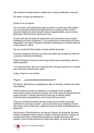 Kikuslirus | Traducción y Edición 
alta resolución tomada desde un satélite de un mapa simplificado o marcado. Por último, el lugar que apareció es...... Oriana se ve de repente. Con una mano, está sosteniendo algo que parece un cartel que está cubierto con una tela blanca. Ella levanta ligeramente sus amplios pechos, como si estuviera tratando de añadir presión sobre el segundo botón, que es el único abotonado. Ella levanta la vista hacia el cielo. En este cielo azul de finales de septiembre, hay humo blanco de los fuegos artificiales que fueron disparados, y uno puede sentir la brisa fresca del verano despiadado. Las nubes moteadas continúan moviéndose en la misma dirección y todo parece en calma. Aun así, la piel de Oriana siente un fuerte sentido de tensión. Es como si tratara de entrar en un banco que había sido invadido por ladrones y estuviera fuertemente fortificado. Oriana Thompson comienza a tomar algún tiempo para preguntarse ¿Qué se está acercando? "- A través del viento, pero no a través del aire, sino para transmitir mi voluntad- esto onee-chan escucho esto, sabes." Luego, rompe con una sonrisa. "Rugido...... ¿¡kakakakakkakakakakkakakakaka-!?" De repente, Stiyl parece ser golpeado por algo en el pecho, mientras se inclina hacia delante. ¡Pich! El mapa en la tierra se dispersa a su alrededor como si alguien estornudara y sopla una pintura de arena. Un sonido fuerte de quebramiento se puede escuchar, y Kamijou tiene tanto miedo que al instante respiró profundamente, preguntándose si los huesos Stiyl se rompían. "Este es el sonido del espacio siendo curvado que se le debe a que está perdiendo el control de su poder - ¡sólo es el sonido de las moléculas de aire que chocan entre sí! Kami-yan, ¡golpea el cuerpo de Stiyl! ¡Probablemente va a detenerse! " Escuchando a Tsuchimikado en voz alta así, Kamijou se sorprende. De todos modos, da bastante miedo cuando „no sabe lo que está pasando.‟ Kamijou se precipita hacia Stiyl y frenéticamente golpea su espalda que ahora está doblada. Como él está pensando en hacer esto rápido, se olvidó de ajustar su  
