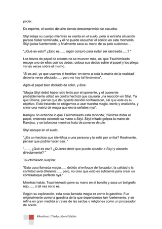 Kikuslirus | Traducción y Edición 
poder. De repente, el sonido del aire siendo descomprimido se escucha. Stiyl relaja su cuerpo mientras se sienta en el suelo, pero la extraña situación parece haber terminado, y él no puede escuchar el sonido en este momento. Stiyl jadea fuertemente, y finalmente saca su mano de su pelo sudoroso… "¿Qué es esto? ¿Esto es...... algún conjuro para evitar ser rastreada......? " Los trozos de papel de colores no se mueven más, así que Tsuchimikado recoge uno de ellos con los dedos, coloca sus dedos sobre el papel y los pliega varias veces sobre el mismo. "Si es así, ya que usamos el hechizo „en torno a toda la matriz de la realidad‟, debería verse afectado...... pero no hay tal fenómeno". Agita el papel bien doblado de color, y dice: "Magia Stiyl debió haber sido leído por el oponente, y el oponente probablemente utilizó un contra hechizó que causará una reacción en Stiyl. Ya que Oriana, pienso que de repente decidió contraatacar, así que este es su objetivo. Está tratando de obligarnos a usar nuestra magia, leerla y analizarla, y crear una matriz de magia que envía señales nya”. Kamijou no entiende lo que Tsuchimikado está diciendo, mientras dobla el papel, entonces extiende su mano a Stiyl. Stiyl irritado golpea la mano de Kamijou, y se balancea mientras trata de ponerse de pie. Stiyl escupe en el suelo. "¿Es un hechizo que identifica a una persona y lo sella por arriba? Realmente, pensar que podría hacer eso. " "... ... ¿Qué es eso? ¿Quieres decir que puede apuntar a Stiyl y atacarlo directamente? " Tsuchimikado suspira: "Esta cosa llamada magia...... debido al enfoque del lanzador, la calidad y la cantidad será diferente...... pero, no creo que esto es suficiente para crear un contraataque perfecto nya." Mientras habla, Tsuchimikado pone su mano en el bolsillo y saca un bolígrafo rojo...... o tal vez no lo es. Según su explicación, esta cosa llamada magia es como la gasolina. Fue originalmente como la gasolina de la que dependemos tan fuertemente, y se refina en gran medida a través de las sectas o religiones como un procesador de aceite.  