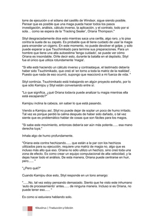 Kikuslirus | Traducción y Edición 
torre de ejecución o el sótano del castillo de Windsor, sigue siendo posible. Pensar que es posible que una maga pueda hacer todos los pasos investigación, análisis, cálculo inverso, la aplicación, y el contrato, todo por si sola… como se espera de la „Tracking Sealer‟, Oriana Thompson." 
Stiyl desgraciadamente dice esto mientras saca una cerilla, algo raro, y lo pisa contra la suela de su zapato. Es probable que él tiene cuidado de usar la magia para encender un cigarro. En este momento, no puede devolver el golpe, y sólo puede esperar a que Tsuchimikado para termine sus preparaciones. Para un hombre que tiene una alta autoestima 'tenga cuidado', se puede ver cómo Oriana es insondable. Oírle decir esto, durante la batalla en el depósito, Stiyl fue el único que utiliza rotundamente 'magia'. "Si ella está haciendo un cálculo inverso y contraataque, el lastimado debería haber sido Tsuchimikado, que creó el „en torno a toda la matriz de la realidad‟. Puesto que nada de eso ocurrió, supongo que reaccionó a mi fuerza de vida. " Stiyl continúa. Tsuchimikado está trabajando en algún proyecto extraño, por lo que sólo Kamijou y Stiyl están conversando entre sí. "Lo que significa, ¿qué Oriana todavía puede analizar tu magia mientras ella está escapando?" Kamijou inclina la cabeza, sin saber lo que está pasando. Viendo a Kamijou así, Stiyl no puede dejar de soplar un poco de humo irritado. Tal vez es porque perdió la calma después de haber sido dañado, o tal vez siente que es problemático hablar de cosas que son fáciles para los magos. "Si sabe este movimiento, entonces debería ser aún más potente...... esa mano derecha tuya." Inhala algo de humo profundamente. "Oriana esta contra hechizando...... que están a la par con los hechizos utilizados para su ejecución, requiere una matriz de magia no, algo que es incluso más alto que eso. Oriana no sólo utilizo un hechizo, sino creó toda una zona de efecto. Es como crear un equipo computacional de alta velocidad, y la dejas hacer todo el análisis. De esta manera, Oriana puede centrarse en huir, pero...... " "¿Pero qué?" Cuando Kamijou dice esto, Stiyl responde en un tono amargo: "......No, tal vez estoy pensando demasiado. Siento que he visto este inhumano „auto de procesamiento‟ antes...... de ninguna manera. Incluso si es Oriana, no puede tener eso...... " Es como si estuviera hablando solo.  