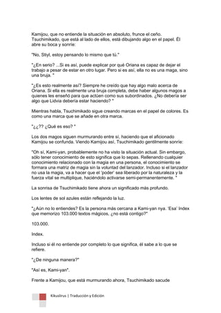 Kikuslirus | Traducción y Edición 
Kamijou, que no entiende la situación en absoluto, frunce el ceño. Tsuchimikado, que está al lado de ellos, está dibujando algo en el papel. Él abre su boca y sonríe: "No, Stiyl, estoy pensando lo mismo que tú." "¿En serio? ...Si es así, puede explicar por qué Oriana es capaz de dejar el trabajo a pesar de estar en otro lugar. Pero si es así, ella no es una maga, sino una bruja. " "¿Es esto realmente así? Siempre he creído que hay algo malo acerca de Oriana. Si ella es realmente una bruja completa, debe haber algunos magos a quienes les enseñó para que actúen como sus subordinados. ¿No debería ser algo que Lidvia debería estar haciendo? " Mientras habla, Tsuchimikado sigue creando marcas en el papel de colores. Es como una marca que se añade en otra marca. "¿¿?? ¿Qué es eso? " Los dos magos siguen murmurando entre sí, haciendo que el aficionado Kamijou se confunda. Viendo Kamijou así, Tsuchimikado gentilmente sonríe: "Oh sí, Kami-yan, probablemente no ha visto la situación actual. Sin embargo, sólo tener conocimiento de esto significa que lo sepas. Rellenando cualquier conocimiento relacionado con la magia en una persona, el conocimiento se formara una matriz de magia sin la voluntad del lanzador. Incluso si el lanzador no usa la magia, va a hacer que el „poder‟ sea liberado por la naturaleza y la fuerza vital se multiplique, haciéndolo activarse semi-permanentemente. " La sonrisa de Tsuchimikado tiene ahora un significado más profundo. Los lentes de sol azules están reflejando la luz. "¿Aún no lo entiendes? Es la persona más cercana a Kami-yan nya. „Esa‟ Index que memorizo 103.000 textos mágicos, ¿no está contigo?" 103.000. Index. Incluso si él no entiende por completo lo que significa, él sabe a lo que se refiere. "¿De ninguna manera?" "Así es, Kami-yan". Frente a Kamijou, que está murmurando ahora, Tsuchimikado sacude  
