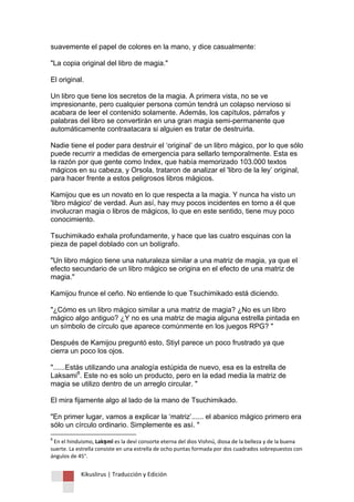 Kikuslirus | Traducción y Edición 
suavemente el papel de colores en la mano, y dice casualmente: "La copia original del libro de magia." El original. Un libro que tiene los secretos de la magia. A primera vista, no se ve impresionante, pero cualquier persona común tendrá un colapso nervioso si acabara de leer el contenido solamente. Además, los capítulos, párrafos y palabras del libro se convertirán en una gran magia semi-permanente que automáticamente contraatacara si alguien es tratar de destruirla. Nadie tiene el poder para destruir el „original‟ de un libro mágico, por lo que sólo puede recurrir a medidas de emergencia para sellarlo temporalmente. Esta es la razón por que gente como Index, que había memorizado 103.000 textos mágicos en su cabeza, y Orsola, trataron de analizar el 'libro de la ley‟ original, para hacer frente a estos peligrosos libros mágicos. Kamijou que es un novato en lo que respecta a la magia. Y nunca ha visto un 'libro mágico' de verdad. Aun así, hay muy pocos incidentes en torno a él que involucran magia o libros de mágicos, lo que en este sentido, tiene muy poco conocimiento. Tsuchimikado exhala profundamente, y hace que las cuatro esquinas con la pieza de papel doblado con un bolígrafo. "Un libro mágico tiene una naturaleza similar a una matriz de magia, ya que el efecto secundario de un libro mágico se origina en el efecto de una matriz de magia." Kamijou frunce el ceño. No entiende lo que Tsuchimikado está diciendo. "¿Cómo es un libro mágico similar a una matriz de magia? ¿No es un libro mágico algo antiguo? ¿Y no es una matriz de magia alguna estrella pintada en un símbolo de círculo que aparece comúnmente en los juegos RPG? " Después de Kamijou preguntó esto, Stiyl parece un poco frustrado ya que cierra un poco los ojos. "......Estás utilizando una analogía estúpida de nuevo, esa es la estrella de Laksami8. Este no es solo un producto, pero en la edad media la matriz de magia se utilizo dentro de un arreglo circular. " El mira fijamente algo al lado de la mano de Tsuchimikado. "En primer lugar, vamos a explicar la „matriz‟...... el abanico mágico primero era sólo un círculo ordinario. Simplemente es así. " 
8 En el hinduismo, Lakṣmī es la deví consorte eterna del dios Vishnú, diosa de la belleza y de la buena suerte. La estrella consiste en una estrella de ocho puntas formada por dos cuadrados sobrepuestos con ángulos de 45°.  
