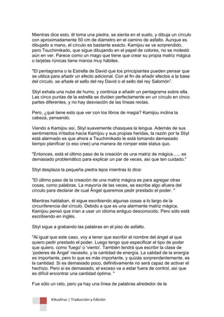 Kikuslirus | Traducción y Edición 
Mientras dice esto, él toma una piedra, se sienta en el suelo, y dibuja un círculo con aproximadamente 50 cm de diámetro en el camino de asfalto. Aunque es dibujado a mano, el círculo es bastante exacto. Kamijou se ve sorprendido, pero Tsuchimikado, que sigue dibujando en el papel de colores, no se molestó aún en ver. Parece como un mago que tiene que crear su propia matriz mágica o tarjetas rúnicas tiene manos muy hábiles. "El pentagrama o la Estrella de David que los principiantes pueden pensar que se utiliza para añadir un efecto adicional. Con el fin de añadir efectos a la base del círculo, se añade el sello del rey David o el sello del rey Salomón”. Stiyl exhala una nube de humo, y continúa a añadir un pentagrama sobre ella. Las cinco puntas de la estrella se dividen perfectamente en un círculo en cinco partes diferentes, y no hay desviación de las líneas rectas. Pero, ¿qué tiene esto que ver con los libros de magia? Kamijou inclina la cabeza, pensando. Viendo a Kamijou así, Stiyl suavemente chasquea la lengua. Además de sus sentimientos irritados hacia Kamijou y sus propias heridas, la razón por la Stiyl está alarmado es que ahora a Tsuchimikado le está tomando demasiado tiempo planificar (o eso cree) una manera de romper este status quo. "Entonces, está el último paso de la creación de una matriz de mágica...... es demasiado problemático para explicar un par de veces, así que ten cuidado." Stiyl desplaza la pequeña piedra lejos mientras lo dice: "El último paso de la creación de una matriz mágica es para agregar otras cosas, como palabras. La mayoría de las veces, se escribe algo afuera del círculo para declarar de cual Ángel queremos pedir prestado el poder. " Mientras hablaban, él sigue escribiendo algunas cosas a lo largo de la circunferencia del círculo. Debido a que es una alarmante matriz mágica, Kamijou pensó que irían a usar un idioma antiguo desconocido. Pero sólo está escribiendo en inglés. Stiyl sigue a grabando las palabras en el piso de asfalto. "Al igual que este caso, voy a tener que escribir el nombre del ángel al que quiero pedir prestado el poder. Luego tengo que especificar el tipo de poder que quiero, como 'fuego' o 'viento'. También tendrá que escribir la clase de „poderes de Ángel‟ necesito, y la cantidad de energía. La calidad de la energía es importante, pero lo que es más importante, y quizás sorprendentemente, es la cantidad. Si es demasiado poco, definitivamente no será capaz de activar el hechizo. Pero si es demasiado, el exceso va a estar fuera de control, así que es difícil encontrar una cantidad óptima. " Fue sólo un rato, pero ya hay una línea de palabras alrededor de la  