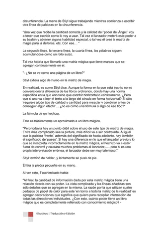 Kikuslirus | Traducción y Edición 
circunferencia. La mano de Stiyl sigue trabajando mientras comienza a escribir otra línea de palabras en la circunferencia. "Una vez que reciba la cantidad correcta y la calidad del „poder del Ángel,‟ voy a tener que escribir como lo voy a usar. Tal vez el lanzador meterá este poder a su bastón y obtener alguna habilidad especial, o tal vez él creó la matriz de magia para la defensa, etc. Con ese… " La segunda línea, la tercera línea, la cuarta línea, las palabras siguen acumulándose como un rollo suizo. Tal vez habría que llamarlo una matriz mágica que tiene marcas que se agregan continuamente en el. "- ¿No se ve como una página de un libro?" Stiyl exhala algo de humo en la matriz de magia. En realidad, es como Stiyl dice. Aunque la forma en la que está escrito no es convencional a diferencia de los libros ordinarios, donde hay una norma específica en la que uno tiene que escribir horizontal o verticalmente. ¿Pero que si uno va a leer el texto a lo largo del círculo en forma horizontal? Si sólo „requiere algún tipo de calidad y cantidad para mezclar y combinar antes de conseguir algún efecto‟… ¿no es como una fórmula o algo de ese tipo?" La fórmula de un hechizo. Esto es básicamente un aproximado a un libro mágico. "Pero todavía hay un punto débil sobre el uso de este tipo de matriz de magia. Entre más complicado sea la pintura, más difícil va a ser controlarla. Al igual que la palabra 'frente', además del significado de hacia adelante, hay también el significado de 'paseo'. Si hay una diferencia en lo que el lanzador previo y lo que se interpreta incorrectamente en la matriz mágica, el hechizo va a estar fuera de control y causara muchos problemas al lanzador...... pero si es una propia interpretación errónea, el lanzador debe ser muy talentoso." Stiyl terminó de hablar, y lentamente se puso de pie. Él tira la piedra pequeña en su mano. Al ver esto, Tsuchimikado habla: "Al final, la cantidad de información dada por esta matriz mágica tiene una relación directa con su poder. La vista complicada y las líneas añadidas son sólo detalles que se agregan en la misma. La razón por la que utilizan cuatro pedazos de papel de color para este 'en torno a toda la matriz de la realidad‟ es agregar decoraciones que significa que quiero para recopilar información de todas las direcciones individuales. ¿Con esto, cuánto poder tiene un libro mágico que es completamente rellenado con conocimiento mágico? -  