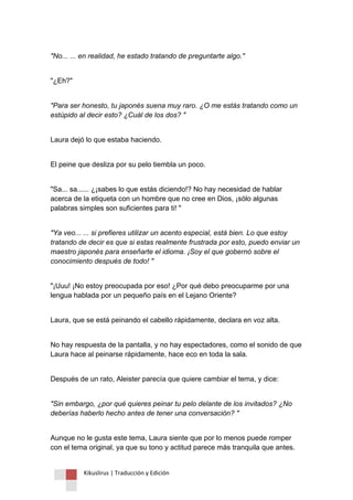 Kikuslirus | Traducción y Edición 
"No... ... en realidad, he estado tratando de preguntarte algo." 
"¿Eh?" 
"Para ser honesto, tu japonés suena muy raro. ¿O me estás tratando como un estúpido al decir esto? ¿Cuál de los dos? " 
Laura dejó lo que estaba haciendo. 
El peine que desliza por su pelo tiembla un poco. 
"Sa... sa...... ¿¡sabes lo que estás diciendo!? No hay necesidad de hablar acerca de la etiqueta con un hombre que no cree en Dios, ¡sólo algunas palabras simples son suficientes para ti! " 
"Ya veo... ... si prefieres utilizar un acento especial, está bien. Lo que estoy tratando de decir es que si estas realmente frustrada por esto, puedo enviar un maestro japonés para enseñarte el idioma. ¡Soy el que gobernó sobre el conocimiento después de todo! " 
"¡Uuu! ¡No estoy preocupada por eso! ¿Por qué debo preocuparme por una lengua hablada por un pequeño país en el Lejano Oriente? 
Laura, que se está peinando el cabello rápidamente, declara en voz alta. 
No hay respuesta de la pantalla, y no hay espectadores, como el sonido de que Laura hace al peinarse rápidamente, hace eco en toda la sala. 
Después de un rato, Aleister parecía que quiere cambiar el tema, y dice: 
"Sin embargo, ¿por qué quieres peinar tu pelo delante de los invitados? ¿No deberías haberlo hecho antes de tener una conversación? " 
Aunque no le gusta este tema, Laura siente que por lo menos puede romper con el tema original, ya que su tono y actitud parece más tranquila que antes.  