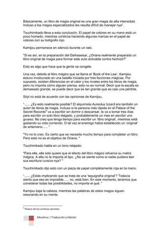 Kikuslirus | Traducción y Edición 
Básicamente, un libro de magia original es una gran magia de alta intensidad. Incluso a los magos especializados les resulta difícil de manejar nya”. Tsuchimikado lleva a esta conclusión. El papel de colores en su mano está un poco húmedo, mientras continúa haciendo algunas marcas en el papel de colores con su bolígrafo rojo. Kamijou permanece en silencio durante un rato. "Si es así, en la preparación del Daihaseisai, ¿Oriana realmente preparado un libro original de magia para formar este auto activable contra hechizó?" Esto es algo que hace que la gente se congele. Una vez, debido al libro mágico que se llama el „Book of the Law‟, Kamijou estuvo involucrado en una batalla iniciada por tres facciones mágicas. Por supuesto, existen diferencias en el valor y los niveles entre los libros de magia, pero no importa cómo alguien piensa, esto no es normal. Decir que la escala es demasiado grande, se puede decir que es tan grande que es casi una pérdida. Stiyl no está de acuerdo con las opiniones de Kamijou. “...... ¿Es esto realmente posible? El alquimista Aureolus Izzard era también un autor de libros de magia. Incluso si la persona más rápida en el Palace of the Secret Records9 va a escribir sin dormir o descansar, le va a tomar tres días para escribir un solo libro delgado, y probablemente un mes en escribir uno grueso. No creo que tenga tiempo para escribir un „libro original‟, mientras está gastando su vida corriendo. O tal vez el enemigo había establecido un „original‟ de antemano...... " "Yo no lo creo. Es cierto que se necesita mucho tiempo para completar un libro. Pero esto no es el objetivo de Oriana. " Tsuchimikado habla en un tono relajado: "Para ella, ella sólo quiere que el efecto del libro mágico refuerce su matriz mágica. A ella no le importa el tipo. ¿No se siente como si nadie pudiera leer sus escritura cursiva nya? " Tsuchimikado dijo esto con un pieza de papel completamente roja en la mano. “...... ¿Estás implicando que se trata de una „taquigrafía original‟? Todavía siento que eso es imposible...... no, está bien. En este momento, tenemos que considerar todas las posibilidades, no importa el qué. " Kamijou baja la cabeza, mientras las palabras de estos magos siguen resonando en su mente. 
9 Palacio de los archivos secretos  
