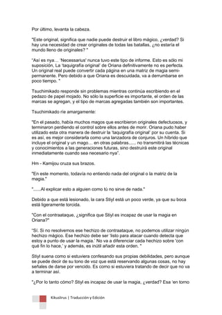 Kikuslirus | Traducción y Edición 
Por último, levanta la cabeza. "Este original, significa que nadie puede destruir el libro mágico, ¿verdad? Si hay una necesidad de crear originales de todas las batallas, ¿no estaría el mundo lleno de originales? " “Así es nya… „Necessarius' nunca tuvo este tipo de informe. Esto es sólo mi suposición, La „taquigrafía original‟ de Oriana definitivamente no es perfecta. Un original real puede convertir cada página en una matriz de magia semi- permanente. Pero debido a que Oriana es descuidada, va a derrumbarse en poco tiempo. " Tsuchimikado responde sin problemas mientras continúa escribiendo en el pedazo de papel mojado. No sólo la superficie es importante, el orden de las marcas se agregan, y el tipo de marcas agregadas también son importantes. Tsuchimikado ríe amargamente: "En el pasado, había muchos magos que escribieron originales defectuosos, y terminaron perdiendo el control sobre ellos antes de morir. Oriana pudo haber utilizado esta otra manera de destruir la „taquigrafía original‟ por su cuenta. Si es así, es mejor considerarla como una lanzadora de conjuros. Un híbrido que incluye el original y un mago… en otras palabras...... no transmitirá las técnicas y conocimientos a las generaciones futuras, sino destruirá este original inmediatamente cuando sea necesario nya”. Hm - Kamijou cruza sus brazos. "En este momento, todavía no entiendo nada del original o la matriz de la magia." "......Al explicar esto a alguien como tú no sirve de nada." Debido a que está lesionado, la cara Stiyl está un poco verde, ya que su boca está ligeramente torcida. "Con el contraataque, ¿significa que Stiyl es incapaz de usar la magia en Oriana?" “Sí. Si no resolvemos ese hechizo de contraataque, no podemos utilizar ningún hechizo mágico. Ese hechizo debe ser „listo para atacar cuando detecta que estoy a punto de usar la magia.‟ No va a diferenciar cada hechizo sobre 'con qué fin lo hace,‟ y además, es inútil añadir esta orden. " Stiyl suena como si estuviera confesando sus propias debilidades, pero aunque se puede decir de su tono de voz que está reservando algunas cosas, no hay señales de darse por vencido. Es como si estuviera tratando de decir que no va a terminar así. "¿Por lo tanto cómo? Stiyl es incapaz de usar la magia, ¿verdad? Esa „en torno  