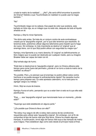 Kikuslirus | Traducción y Edición 
a toda la matriz de la realidad‟..... ¿No? ¿No sería difícil encontrar la posición de Oriana? Debido a que Tsuchimikado en realidad no puede usar la magia también. " "No" Tsuchimikado niega con la cabeza. Ese papel de color que sostiene, esta bañado en tinta roja, es un milagro que no está roto, después de todo el líquido añadido en él. Kamijou y Stiyl lo miran fijamente. "He dicho esto antes. Se trata de un conjuro contra de auto-contraataque creado por la „taquigrafía original‟, por lo que sólo tenemos que resolverlo. Si tenemos éxito, podremos utilizar algunos talismanes para impedir que lo haga de nuevo. Sin embargo, lo más importante es destruir el „original‟ que el enemigo tiene, con lo que Stiyl podrá utilizar con seguridad su magia nya-" Kamijou mira fijamente a su mano derecha. El „original‟ es definitivamente un libro mágico que no puede ser destruido por cualquier medio, pero su Imagine Breaker debe ser capaz de tratar con él. Stiyl exhala algo de humo. "Está bien si destruimos la „taquigrafía original‟, pero no Oriana utilizara este tiempo para correr fuera del perímetro ¿donde el „en torno a toda la matriz de la realidad‟ es eficaz?" "Es posible. Pero ¿no piensan que el enemigo no podrá utilizar estos contra hechizos si se puede escapar lo suficientemente rápido? Se necesita mucho tiempo para preparar eso. En este apretado calendario, no lo hará para no agregar carga a su trabajo. " Hmm, Stiyl se cruza de brazos. Kamijou frunce el ceño, pensando que va a estar bien si esto es lo que ella está planificando. "Esa…... esa „taquigrafía original‟ que mencionaste hace un momento, ¿dónde está?" "Supongo que está establecido en alguna parte." "¿Es posible que Oriana lo lleva con ella?" "No estoy muy seguro de ello si estoy claro acerca de las condiciones requeridas para utilizar esta „taquigrafía original‟. Sin embargo, con el fin de comprobar el tipo de fuerza vital que Stiyl tenía, Oriana ha creado algunas trampas. A continuación, envió algo de fuerza vital suya a las trampas de matriz auto-mágica. Para establecer algo como esto desde el principio hasta el final,  