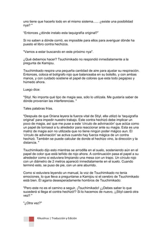 Kikuslirus | Traducción y Edición 
uno tiene que hacerlo todo en el mismo sistema...... ¿existe una posibilidad nya? " “Entonces ¿dónde instalo esta taquigrafía original?” Si no saben a dónde corrió, es imposible para ellos para averiguar dónde ha puesto el libro contra hechizos. "Vamos a estar buscando en este próximo nya". ¿Qué debemos hacer? Tsuchimikado no respondió inmediatamente a la pregunta de Kamijou. Tsuchimikado respira una pequeña cantidad de aire para ajustar su respiración. Entonces, coloca el bolígrafo rojo que balanceaba en su bolsillo, y con ambas manos, y con cuidado sostiene el papel de colores que esta todo pegajoso y húmedo ahora. Luego dice: "Stiyl. No importa qué tipo de magia sea, sólo lo utilízala. Me gustaría saber de dónde provenían las interferencias. " Tales palabras frías. "Después de que Oriana leyera la fuerza vital de Stiyl, ella utilizó la „taquigrafía original‟ para impedir nuestro trabajo. Este contra hechizó debe implicar un poco de magia, así que me puse a este „círculo de adivinación' que actúa como un papel de tornasol a tu alrededor para reaccionar ante su magia. Esta es una matriz de magia aún no utilizada que no tiene ningún poder mágico aun. El „círculo de adivinación' se activa cuando hay fuerza mágica de un contra hechizó. También se puede calcular de donde el hechizo vino, la dirección y la distancia. " Tsuchimikado dijo esto mientras se arrodilla en el suelo, sosteniendo aún en el papel de color que está teñido de rojo ahora. A continuación pasa el papel a su alrededor como si estuviera limpiando una mesa con un trapo. Un círculo rojo con un diámetro de 2 metros apareció inmediatamente en el suelo. Cuando terminó esto, se puso de pie, con un aire aburrido. Como si estuviera leyendo un manual, la voz de Tsuchimikado no tenia emociones, lo que lleva a preguntarse a Kamijou si el cerebro de Tsuchimikado está bien. Él agarra desesperadamente hombros de Tsuchimikado: "Pero este no es el camino a seguir, ¡Tsuchimikado! ¿¡Debes saber lo que sucederá si llega el contra hechizó!? Si lo hacemos de nuevo, ¡¡Stiyl caerá otra vez!! " "¿Otra vez?"  
