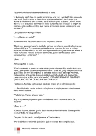 Kikuslirus | Traducción y Edición 
Tsuchimikado inexplicablemente frunció el ceño. "¿Quién dijo eso? Esto no puede terminar de una vez, ¿verdad? Stiyl no puede caer aquí. Por lo menos si destruimos que contra hechizó, tendremos que activar el „en torno a toda la matriz de la realidad‟ para buscar a Oriana. Antes de eso, si el „círculo de adivinación‟ no es suficiente para localizar el origen del hechizo, solo puedo permitirle que vuelva a intentarlo tantas veces como sea necesario". La expresión de Kamijo cambió. "...... ¿Hablas en serio?" Por el contrario, Tsuchimikado da una respuesta directa: "Kami-yan, pareces haberlo olvidado, así que permíteme recordártelo otra vez. Incluso si Oriana Thompson no está delante de nosotros, incluso si no hay espadas o balas volando por ahí, esto sigue siendo una guerra que se refiere a vidas humanas. Países, o incluso del mundo, puede ser revocada como consecuencia, ¿entiendes? " "¡Pero......!" Kamijou patea el suelo. "Puedo entender si seremos capaces de ganar mientras Stiyl resulta lesionado. Pero ¿¡por qué no podemos dejar esto claro!? Si es así, ¡hay una posibilidad de que no sea efectivo sin importar la cantidad de daño que obtenga! Además, incluso si nos enteramos de donde está el contra hechizó, y lo destruimos, ¿vas a arrastrar a Stiyl hacia a la batalla? ¡PARA DE BROMEAR CONMIGO! ¡¡NO PUEDO ESTAR DE ACUERDO CON ESTO!! " Hasta aquí, Kamijou se tragó sus palabras finales en el último segundo: ......Tsuchimikado, estás pidiendo a Stiyl usar la magia porque odias hacerse daño en una batalla...... "Ya lo tengo. Vamos a hacer esto. " Stiyl acepta esta propuesta que a nadie le resultaría razonable estar de acuerdo. "¡Pero tú......!" "Kamijou Touma, esto es grave, dejar de actuar familiarmente. Si esto puede resolver todo, no hay problema. " Después de decir esto, mira fijamente a Tsuchimikado. "Por el contrario, tenemos que saber que el hechizo de no importa qué.  