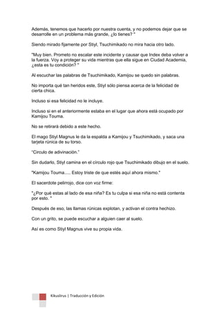 Kikuslirus | Traducción y Edición 
Además, tenemos que hacerlo por nuestra cuenta, y no podemos dejar que se desarrolle en un problema más grande, ¿lo tienes? " Siendo mirado fijamente por Stiyl, Tsuchimikado no mira hacia otro lado. "Muy bien. Prometo no escalar este incidente y causar que Index deba volver a la fuerza. Voy a proteger su vida mientras que ella sigue en Ciudad Academia, ¿esta es tu condición? " Al escuchar las palabras de Tsuchimikado, Kamijou se quedo sin palabras. No importa qué tan heridos este, Stiyl sólo piensa acerca de la felicidad de cierta chica. Incluso si esa felicidad no le incluye. Incluso si en el anteriormente estaba en el lugar que ahora está ocupado por Kamijou Touma. No se retirará debido a este hecho. El mago Stiyl Magnus le da la espalda a Kamijou y Tsuchimikado, y saca una tarjeta rúnica de su torso. “Circulo de adivinación.” Sin dudarlo, Stiyl camina en el círculo rojo que Tsuchimikado dibujo en el suelo. "Kamijou Touma..... Estoy triste de que estés aquí ahora mismo." El sacerdote pelirrojo, dice con voz firme: "¿Por qué estas al lado de esa niña? Es tu culpa si esa niña no está contenta por esto. " Después de eso, las llamas rúnicas explotan, y activan el contra hechizo. Con un grito, se puede escuchar a alguien caer al suelo. Así es como Stiyl Magnus vive su propia vida. 
 