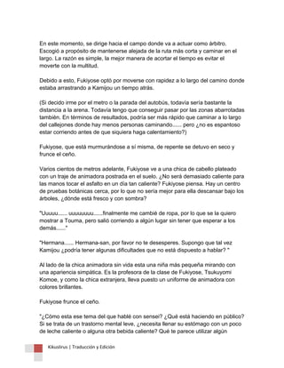 En este momento, se dirige hacia el campo donde va a actuar como árbitro. Escogió a propósito de mantenerse alejada de la ruta más corta y caminar en el largo. La razón es simple, la mejor manera de acortar el tiempo es evitar el moverte con la multitud. Debido a esto, Fukiyose optó por moverse con rapidez a lo largo del camino donde estaba arrastrando a Kamijou un tiempo atrás. (Si decido irme por el metro o la parada del autobús, todavía sería bastante la distancia a la arena. Todavía tengo que conseguir pasar por las zonas abarrotadas también. En términos de resultados, podría ser más rápido que caminar a lo largo del callejones donde hay menos personas caminando...... pero ¿no es espantoso estar corriendo antes de que siquiera haga calentamiento?) Fukiyose, que está murmurándose a sí misma, de repente se detuvo en seco y frunce el ceño. Varios cientos de metros adelante, Fukiyose ve a una chica de cabello plateado con un traje de animadora postrada en el suelo. ¿No será demasiado caliente para las manos tocar el asfalto en un día tan caliente? Fukiyose piensa. Hay un centro de pruebas botánicas cerca, por lo que no sería mejor para ella descansar bajo los árboles, ¿dónde está fresco y con sombra? "Uuuuu...... uuuuuuuu......finalmente me cambié de ropa, por lo que se la quiero mostrar a Touma, pero salió corriendo a algún lugar sin tener que esperar a los demás......" "Hermana...... Hermana-san, por favor no te desesperes. Supongo que tal vez Kamijou ¿podría tener algunas dificultades que no está dispuesto a hablar? " Al lado de la chica animadora sin vida esta una niña más pequeña mirando con una apariencia simpática. Es la profesora de la clase de Fukiyose, Tsukuyomi Komoe, y como la chica extranjera, lleva puesto un uniforme de animadora con colores brillantes. Fukiyose frunce el ceño. "¿Cómo esta ese tema del que hablé con sensei? ¿Qué está haciendo en público? Si se trata de un trastorno mental leve, ¿necesita llenar su estómago con un poco de leche caliente o alguna otra bebida caliente? Qué te parece utilizar algún 
Kikuslirus | Traducción y Edición 
 
