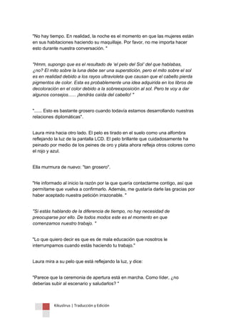 Kikuslirus | Traducción y Edición 
"No hay tiempo. En realidad, la noche es el momento en que las mujeres están en sus habitaciones haciendo su maquillaje. Por favor, no me importa hacer esto durante nuestra conversación. " 
"Hmm, supongo que es el resultado de ‘el pelo del Sol’ del que hablabas, ¿no? El mito sobre la luna debe ser una superstición, pero el mito sobre el sol es en realidad debido a los rayos ultravioleta que causan que el cabello pierda pigmentos de color. Esta es probablemente una idea adquirida en los libros de decoloración en el color debido a la sobreexposición al sol. Pero te voy a dar algunos consejos...... ¡tendrás caída del cabello! " 
"...... Esto es bastante grosero cuando todavía estamos desarrollando nuestras relaciones diplomáticas". 
Laura mira hacia otro lado. El pelo es tirado en el suelo como una alfombra reflejando la luz de la pantalla LCD. El pelo brillante que cuidadosamente ha peinado por medio de los peines de oro y plata ahora refleja otros colores como el rojo y azul. 
Ella murmura de nuevo: "tan grosero". 
"He informado al inicio la razón por la que quería contactarme contigo, así que permítame que vuelva a confirmarlo. Además, me gustaría darle las gracias por haber aceptado nuestra petición irrazonable. " 
"Si estás hablando de la diferencia de tiempo, no hay necesidad de preocuparse por ello. De todos modos este es el momento en que comenzamos nuestro trabajo. " 
"Lo que quiero decir es que es de mala educación que nosotros le interrumpamos cuando estás haciendo tu trabajo." 
Laura mira a su pelo que está reflejando la luz, y dice: 
"Parece que la ceremonia de apertura está en marcha. Como líder, ¿no deberías subir al escenario y saludarlos? "  
