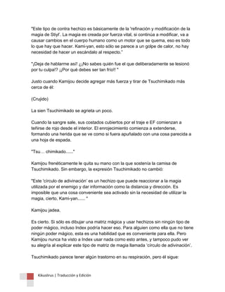"Este tipo de contra hechizo es básicamente de la 'refinación y modificación de la magia de Stiyl’. La magia es creada por fuerza vital, si continúa a modificar, va a causar cambios en el cuerpo humano como un motor que se quema, eso es todo lo que hay que hacer. Kami-yan, esto sólo se parece a un golpe de calor, no hay necesidad de hacer un escándalo al respecto.” "¡Deja de hablarme así! ¿¡No sabes quién fue el que deliberadamente se lesionó por tu culpa!? ¡¡Por qué debes ser tan frío!! " Justo cuando Kamijou decide agregar más fuerza y tirar de Tsuchimikado más cerca de él: (Crujido) La sien Tsuchimikado se agrieta un poco. Cuando la sangre sale, sus costados cubiertos por el traje e EF comienzan a teñirse de rojo desde el interior. El enrojecimiento comienza a extenderse, formando una herida que se ve como si fuera apuñalado con una cosa parecida a una hoja de espada. "Tsu… chimikado......" Kamijou frenéticamente le quita su mano con la que sostenía la camisa de Tsuchimikado. Sin embargo, la expresión Tsuchimikado no cambió: "Este 'círculo de adivinación’ es un hechizo que puede reaccionar a la magia utilizada por el enemigo y dar información como la distancia y dirección. Es imposible que una cosa conveniente sea activado sin la necesidad de utilizar la magia, cierto, Kami-yan...... " Kamijou jadea. Es cierto. Si sólo es dibujar una matriz mágica y usar hechizos sin ningún tipo de poder mágico, incluso Index podría hacer eso. Para alguien como ella que no tiene ningún poder mágico, esta es una habilidad que es conveniente para ella. Pero Kamijou nunca ha visto a Index usar nada como esto antes, y tampoco pudo ver su alegría al explicar este tipo de matriz de magia llamada ‘círculo de adivinación’. Tsuchimikado parece tener algún trastorno en su respiración, pero él sigue: 
Kikuslirus | Traducción y Edición 
 