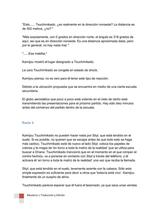 "Esto...... Tsuchimikado, ¿es realmente en la dirección noroeste? La distancia es de 302 metros, ¿no? " "Más exactamente, con 0 grados en dirección norte, el ángulo es 318 grados de aquí, así que es en dirección noroeste. Es una distancia aproximada dada, pero por lo general, no hay nada mal. " "......Esa maldita." Kamijou mostró el lugar designado a Tsuchimikado. La cara Tsuchimikado se congela en estado de shock. Kamijou piensa, no es raro para él tener este tipo de reacción. Debido a la ubicación propuesta que se encuentra en medio de una cierta escuela secundaria. El globo aerostático que poco a poco está volando en el cielo de otoño está transmitiendo las presentaciones para el próximo partido. Hay sólo diez minutos antes del comienzo del partido dentro de la escuela. 
Parte 3 Kamijou Tsuchimikado no pueden hacer nada por Stiyl, que está tendido en el suelo. Si es posible, no quieren que se escape antes de que todo esto se haga más caótico. Tsuchimikado está de nuevo al lado Stiyl, coloca los papeles de colores y la magia de 'en torno a toda la matriz de la realidad’ que se utiliza para buscar a Oriana. Tsuchimikado mencionó que en el momento en el que rompan el contra hechizo, va a ponerse en contacto con Stiyl a través del teléfono, y él activara él ‘en torno a toda la matriz de la realidad’ una vez que reciba la llamada. Stiyl, que está tendido en el suelo, levemente asiente con la cabeza. Sólo esta simple expresión es suficiente para decir a otros que 'todavía está vivo’. Kamijou finalmente da un suspiro de alivio. Tsuchimikado parecía esperar que él fuera el lesionado, ya que saca unas vendas 
Kikuslirus | Traducción y Edición 
 