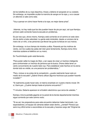 de los bolsillos de su ropa deportiva, limpia y detiene el sangrado en su costado. Sin embargo, es imposible ocultar la mancha de sangre en la ropa, y va a causar un alboroto si sale como esta. "Voy a pensar en cómo hacer frente a la ropa, es mejor darse prisa". 
Además, no hay nada que los dos puedan hacer de pie por aquí, así que Kamijou primero salió corriendo hacia la escuela en problemas. Es por eso que, ahora mismo, Kamijou está corriendo en el camino en este claro día de otoño a toda velocidad. La gente está mirándolo, desde un anciano de la mano de un niño, a las personas que llevan las guías turísticas en sus manos. Sin embargo, no tuvo tiempo de mirarlos a ellos. Pasando por los molinos de viento, con los cuales las palas del rotor giran lentamente, Kamijou toma ritmo mientras sostiene el teléfono en su mano. Es Tsuchimikado quién está llamando. "Para poder sellar la magia de Stiyl, y ser capaz de crear un hechizo inteligente para contrarrestar un hechizo de persona que la busca, Oriana debe tener un cierto conocimiento de nuestro lado nya. Para establecer este hechizo en la arena donde todo es visible, es una persona tan problemática. " "Pero, incluso si es antes de la competición, ¿puede realmente hacer esto en medio de la escuela? ¿Sabrá Oriana utilizar algunos hechizos que pueden hacerla invisible? " "Si realmente puede hacer esto, lo habría enseñado en nuestro intento inicial. Oh sí, Kami-yan. ¿Cuánto tiempo hasta el próximo encuentro? " "7 minutos. Debería aparecer en el boletín electrónico que cerca de ustedes. " Kamijou mira la pantalla gigante en la pared de la tienda departamental mientras sigue corriendo por este camino recto. "Si es así, los preparativos para este encuentro deberían haber terminado. Los espectadores y el equipo de cámaras deben estar dentro, ¿verdad? Parece que será muy difícil entrar a escondidas en la escuela y hacerse cargo del “Original de 
Kikuslirus | Traducción y Edición 
 