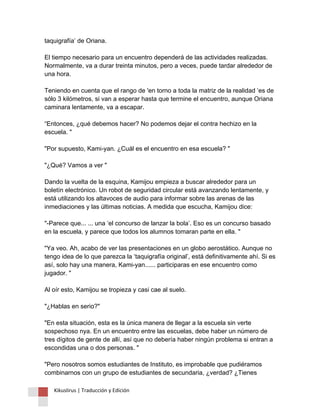 taquigrafía’ de Oriana. El tiempo necesario para un encuentro dependerá de las actividades realizadas. Normalmente, va a durar treinta minutos, pero a veces, puede tardar alrededor de una hora. Teniendo en cuenta que el rango de 'en torno a toda la matriz de la realidad ‘es de sólo 3 kilómetros, si van a esperar hasta que termine el encuentro, aunque Oriana caminara lentamente, va a escapar. “Entonces, ¿qué debemos hacer? No podemos dejar el contra hechizo en la escuela. " "Por supuesto, Kami-yan. ¿Cuál es el encuentro en esa escuela? " "¿Qué? Vamos a ver " Dando la vuelta de la esquina, Kamijou empieza a buscar alrededor para un boletín electrónico. Un robot de seguridad circular está avanzando lentamente, y está utilizando los altavoces de audio para informar sobre las arenas de las inmediaciones y las últimas noticias. A medida que escucha, Kamijou dice: "-Parece que... ... una ‘el concurso de lanzar la bola’. Eso es un concurso basado en la escuela, y parece que todos los alumnos tomaran parte en ella. " "Ya veo. Ah, acabo de ver las presentaciones en un globo aerostático. Aunque no tengo idea de lo que parezca la ‘taquigrafía original’, está definitivamente ahí. Si es así, solo hay una manera, Kami-yan...... participaras en ese encuentro como jugador. " Al oír esto, Kamijou se tropieza y casi cae al suelo. "¿Hablas en serio?" "En esta situación, esta es la única manera de llegar a la escuela sin verte sospechoso nya. En un encuentro entre las escuelas, debe haber un número de tres dígitos de gente de allí, así que no debería haber ningún problema si entran a escondidas una o dos personas. " "Pero nosotros somos estudiantes de Instituto, es improbable que pudiéramos combinarnos con un grupo de estudiantes de secundaria, ¿verdad? ¿Tienes 
Kikuslirus | Traducción y Edición 
 