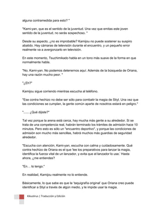 alguna contramedida para esto? " "Kami-yan, que es el sentido de la juventud. Una vez que emitas este joven sentido de la juventud, no serás sospechoso. " Desde su aspecto, ¿no es improbable? Kamijou no puede sostener su suspiro abatido. Hay cámaras de televisión durante el encuentro, y un pequeño error realmente va a avergonzarlo en televisión. En este momento, Tsuchimikado habla en un tono más suave de la forma en que normalmente habla. "No, Kami-yan. No podemos detenernos aquí. Además de la búsqueda de Oriana, hay una razón mucho peor. " "¿Eh?" Kamijou sigue corriendo mientras escucha al teléfono. "Ese contra hechizo no debe ser sólo para combatir la magia de Stiyl. Una vez que las condiciones se cumplan, la gente común aparte de nosotros estará en peligro." "...... ¿Qué dijiste?" Tal vez porque la arena está cerca, hay mucha más gente a su alrededor. Si se trata de una competencia real, habrán terminado los trámites de admisión hace 10 minutos. Pero esto es sólo un "encuentro deportivo", y porque las condiciones de admisión son mucho más sencillas, habrá muchos más guardias de seguridad alrededor. "Escucha con atención, Kami-yan, escucha con calma y cuidadosamente. Qué contra hechizo de Oriana es el que 'lee los preparativos para lanzar la magia, identifica la fuerza vital de un lanzador, y evita que el lanzador lo use.’ Hasta ahora, ¿me entiendes? "En… lo tengo." En realidad, Kamijou realmente no lo entiende. Básicamente, lo que sabe es que la ‘taquigrafía original’ que Oriana creo puede identificar a Stiyl a través de algún medio, y le impide usar la magia. 
Kikuslirus | Traducción y Edición 
 