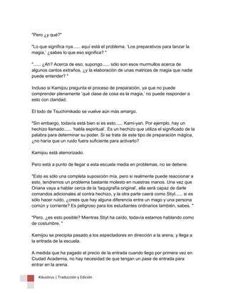 "Pero ¿y qué?" "Lo que significa nya...... aquí está el problema. ‘Los preparativos para lanzar la magia,’ ¿sabes lo que eso significa? " "...... ¿Ah? Acerca de eso, supongo...... sólo son esos murmullos acerca de algunos cantos extraños, ¿y la elaboración de unas matrices de magia que nadie puede entender? " Incluso si Kamijou pregunta el proceso de preparación, ya que no puede comprender plenamente ‘qué clase de cosa es la magia,’ no puede responder a esto con claridad. El todo de Tsuchimikado se vuelve aún más amargo. "Sin embargo, todavía está bien si es esto...... Kami-yan. Por ejemplo, hay un hechizo llamado...... ‘habla espiritual’. Es un hechizo que utiliza el significado de la palabra para determinar su poder. Si se trata de este tipo de preparación mágica, ¿no haría que un ruido fuera suficiente para activarlo? Kamijou está aterrorizado. Pero está a punto de llegar a esta escuela media en problemas, no se detiene. "Esto es sólo una completa suposición mía, pero si realmente puede reaccionar a esto, tendremos un problema bastante molesto en nuestras manos. Una vez que Oriana vaya a hablar cerca de la 'taquigrafía original’, ella será capaz de darle comandos adicionales al contra hechizo, y la otra parte caerá como Stiyl...... si es sólo hacer ruido, ¿crees que hay alguna diferencia entre un mago y una persona común y corriente? Es peligroso para los estudiantes ordinarios también, sabes. " "Pero, ¿es esto posible? Mientras Stiyl ha caído, todavía estamos hablando como de costumbre. " Kamijou se precipita pasado a los espectadores en dirección a la arena, y llega a la entrada de la escuela. A medida que ha pagado el precio de la entrada cuando llego por primera vez en Ciudad Academia, no hay necesidad de que tengan un pase de entrada para entrar en la arena. 
Kikuslirus | Traducción y Edición 
 