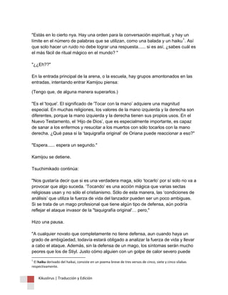 Kikuslirus | Traducción y Edición 
"Estás en lo cierto nya. Hay una orden para la conversación espiritual, y hay un límite en el número de palabras que se utilizan, como una balada y un haiku1. Así que solo hacer un ruido no debe lograr una respuesta...... si es así, ¿sabes cuál es el más fácil de ritual mágico en el mundo? " "¿¿Eh??" En la entrada principal de la arena, o la escuela, hay grupos amontonados en las entradas, intentando entrar Kamijou piensa: 
(Tengo que, de alguna manera superarlos.) "Es el 'toque'. El significado de 'Tocar con la mano’ adquiere una magnitud especial. En muchas religiones, los valores de la mano izquierda y la derecha son diferentes, porque la mano izquierda y la derecha tienen sus propios usos. En el Nuevo Testamento, el ‘Hijo de Dios’, que es especialmente importante, es capaz de sanar a los enfermos y resucitar a los muertos con sólo tocarlos con la mano derecha. ¿Qué pasa si la ‘taquigrafía original’ de Oriana puede reaccionar a eso?" "Espera...... espera un segundo." Kamijou se detiene. Tsuchimikado continúa: "Nos gustaría decir que si es una verdadera maga, sólo ‘tocarlo’ por sí solo no va a provocar que algo suceda. ‘Tocando’ es una acción mágica que varias sectas religiosas usan y no sólo el cristianismo. Sólo de esta manera, las ‘condiciones de análisis’ que utiliza la fuerza de vida del lanzador pueden ser un poco ambiguas. Si se trata de un mago profesional que tiene algún tipo de defensa, aún podría reflejar el ataque invasor de la "taquigrafía original'… pero," Hizo una pausa. "A cualquier novato que completamente no tiene defensa, aun cuando haya un grado de ambigüedad, todavía estará obligado a analizar la fuerza de vida y llevar a cabo el ataque. Además, sin la defensa de un mago, los síntomas serán mucho peores que los de Stiyl. Justo cómo alguien con un golpe de calor severo puede 
1 El haiku derivado del haikai, consiste en un poema breve de tres versos de cinco, siete y cinco sílabas respectivamente.  