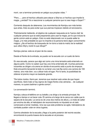 morir, van a terminar poniendo en peligro sus propias vidas. " "Pero...... pero el hechizo utilizado para atacar a Stiyl es un hechizo que impide la magia, ¿verdad? Va a reaccionar a cualquier persona que no sea mago o Esper? " Corriendo después de detenerse, Los movimientos de Kamijou son más lentos que antes. Esto es para evitar que sus piernas tropiecen debido al nerviosismo. "Estrictamente hablando, el objetivo de cualquier respuesta es la ‘fuerza vital’ de cualquier persona que se está preparando para usar la magia, por lo que incluso la gente común está en peligro. Esto no está relacionado con si puede sellar la magia, y lo más probable es que no importa si la persona tiene algún conocimiento mágico. ¿No el hechizo de búsqueda de 'en torno a toda la matriz de la realidad’ que utilizo Stiyl y recibí lo que dibuje?" Kamijou piensa: este es el peor de los casos. Desde el frente de la entrada, se puede ver la escuela con un suelo de tierra En esa escuela, parece que algo así como una mina terrestre está enterrado en alguna parte. Como no saben que hay una mina enterrada allí, muchas personas inocentes se dirigen a la arena en donde el encuentro está a punto de empezar. Este encuentro lanzando la bola no va tener una ruta fija como una carrera de 100 metros, sino más bien, va a utilizar todo el lugar. Por lo tanto, la posibilidad de obtener el premio mayor es bastante grande. "De todos modos, Kami-yan, tenemos que resolver esto antes de que hayan sacrificios. Será malo si hay signos de magia frente a las cámaras… de cualquier manera, no quiero lastimar a gente común”. La conversación terminó. Kamijou coloca el teléfono en su bolsillo y se dirige a la entrada principal. No llegara a tiempo si va hacer cola. Él camina a lo largo de la cerca con cable que lo separa de la escuela. La cerca es de unos dos metros de altura, y si trata de saltar por encima de ella, el helicóptero de reconocimiento no tripulado en el cielo comenzará a tomar medidas. Una vez que este problema se agite, helicópteros de combate pueden volar en otros lugares. Camina alrededor de la escuela y llega a la parte posterior del recinto escolar, encontrando la puerta trasera de la escuela en el proceso. 
Kikuslirus | Traducción y Edición 
 