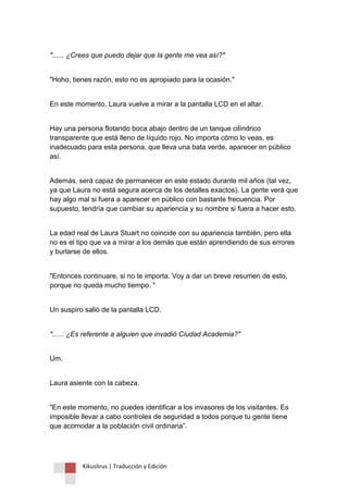 Kikuslirus | Traducción y Edición 
"...... ¿Crees que puedo dejar que la gente me vea así?" 
"Hoho, tienes razón, esto no es apropiado para la ocasión." 
En este momento, Laura vuelve a mirar a la pantalla LCD en el altar. 
Hay una persona flotando boca abajo dentro de un tanque cilíndrico transparente que está lleno de líquido rojo. No importa cómo lo veas, es inadecuado para esta persona, que lleva una bata verde, aparecer en público así. 
Además, será capaz de permanecer en este estado durante mil años (tal vez, ya que Laura no está segura acerca de los detalles exactos). La gente verá que hay algo mal si fuera a aparecer en público con bastante frecuencia. Por supuesto, tendría que cambiar su apariencia y su nombre si fuera a hacer esto. 
La edad real de Laura Stuart no coincide con su apariencia también, pero ella no es el tipo que va a mirar a los demás que están aprendiendo de sus errores y burlarse de ellos. 
"Entonces continuare, si no te importa. Voy a dar un breve resumen de esto, porque no queda mucho tiempo. " 
Un suspiro salió de la pantalla LCD. 
"...... ¿Es referente a alguien que invadió Ciudad Academia?" 
Um. 
Laura asiente con la cabeza. 
"En este momento, no puedes identificar a los invasores de los visitantes. Es imposible llevar a cabo controles de seguridad a todos porque tu gente tiene que acomodar a la población civil ordinaria”.  