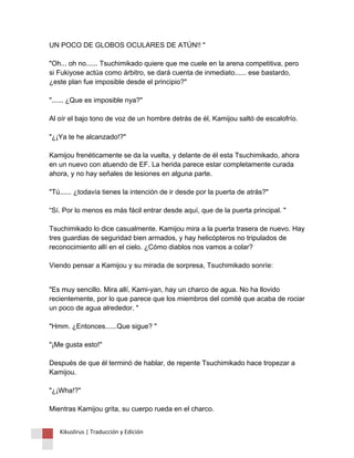 UN POCO DE GLOBOS OCULARES DE ATÚN!! " "Oh... oh no...... Tsuchimikado quiere que me cuele en la arena competitiva, pero si Fukiyose actúa como árbitro, se dará cuenta de inmediato...... ese bastardo, ¿este plan fue imposible desde el principio?" "...... ¿Que es imposible nya?" Al oír el bajo tono de voz de un hombre detrás de él, Kamijou saltó de escalofrío. "¿¡Ya te he alcanzado!?" Kamijou frenéticamente se da la vuelta, y delante de él esta Tsuchimikado, ahora en un nuevo con atuendo de EF. La herida parece estar completamente curada ahora, y no hay señales de lesiones en alguna parte. "Tú...... ¿todavía tienes la intención de ir desde por la puerta de atrás?" “Sí. Por lo menos es más fácil entrar desde aquí, que de la puerta principal. " Tsuchimikado lo dice casualmente. Kamijou mira a la puerta trasera de nuevo. Hay tres guardias de seguridad bien armados, y hay helicópteros no tripulados de reconocimiento allí en el cielo. ¿Cómo diablos nos vamos a colar? Viendo pensar a Kamijou y su mirada de sorpresa, Tsuchimikado sonríe: 
"Es muy sencillo. Mira allí, Kami-yan, hay un charco de agua. No ha llovido recientemente, por lo que parece que los miembros del comité que acaba de rociar un poco de agua alrededor. " "Hmm. ¿Entonces......Que sigue? " "¡Me gusta esto!" Después de que él terminó de hablar, de repente Tsuchimikado hace tropezar a Kamijou. "¿¡Wha!?" Mientras Kamijou grita, su cuerpo rueda en el charco. 
Kikuslirus | Traducción y Edición 
 